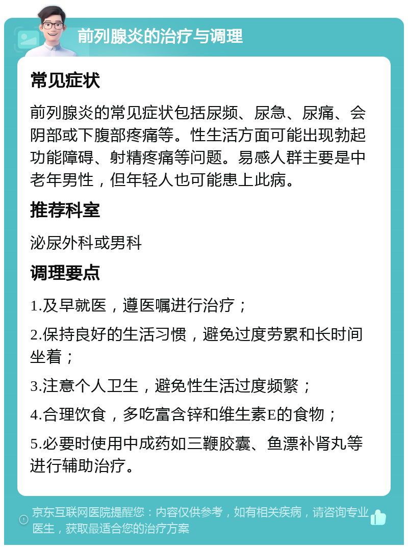 前列腺炎的治疗与调理 常见症状 前列腺炎的常见症状包括尿频、尿急、尿痛、会阴部或下腹部疼痛等。性生活方面可能出现勃起功能障碍、射精疼痛等问题。易感人群主要是中老年男性，但年轻人也可能患上此病。 推荐科室 泌尿外科或男科 调理要点 1.及早就医，遵医嘱进行治疗； 2.保持良好的生活习惯，避免过度劳累和长时间坐着； 3.注意个人卫生，避免性生活过度频繁； 4.合理饮食，多吃富含锌和维生素E的食物； 5.必要时使用中成药如三鞭胶囊、鱼漂补肾丸等进行辅助治疗。