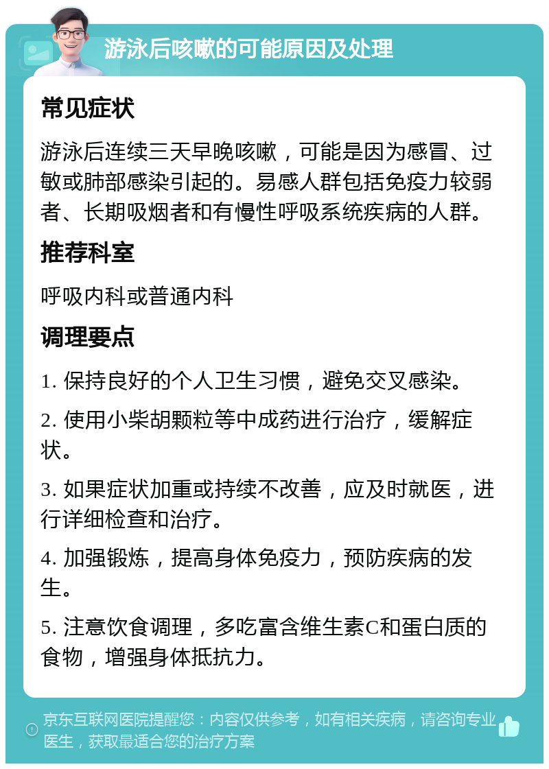 游泳后咳嗽的可能原因及处理 常见症状 游泳后连续三天早晚咳嗽，可能是因为感冒、过敏或肺部感染引起的。易感人群包括免疫力较弱者、长期吸烟者和有慢性呼吸系统疾病的人群。 推荐科室 呼吸内科或普通内科 调理要点 1. 保持良好的个人卫生习惯，避免交叉感染。 2. 使用小柴胡颗粒等中成药进行治疗，缓解症状。 3. 如果症状加重或持续不改善，应及时就医，进行详细检查和治疗。 4. 加强锻炼，提高身体免疫力，预防疾病的发生。 5. 注意饮食调理，多吃富含维生素C和蛋白质的食物，增强身体抵抗力。