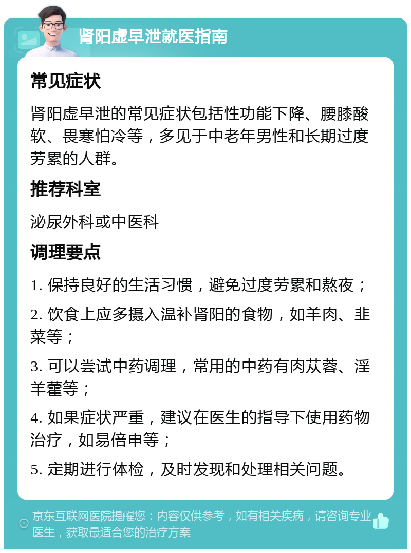 肾阳虚早泄就医指南 常见症状 肾阳虚早泄的常见症状包括性功能下降、腰膝酸软、畏寒怕冷等，多见于中老年男性和长期过度劳累的人群。 推荐科室 泌尿外科或中医科 调理要点 1. 保持良好的生活习惯，避免过度劳累和熬夜； 2. 饮食上应多摄入温补肾阳的食物，如羊肉、韭菜等； 3. 可以尝试中药调理，常用的中药有肉苁蓉、淫羊藿等； 4. 如果症状严重，建议在医生的指导下使用药物治疗，如易倍申等； 5. 定期进行体检，及时发现和处理相关问题。