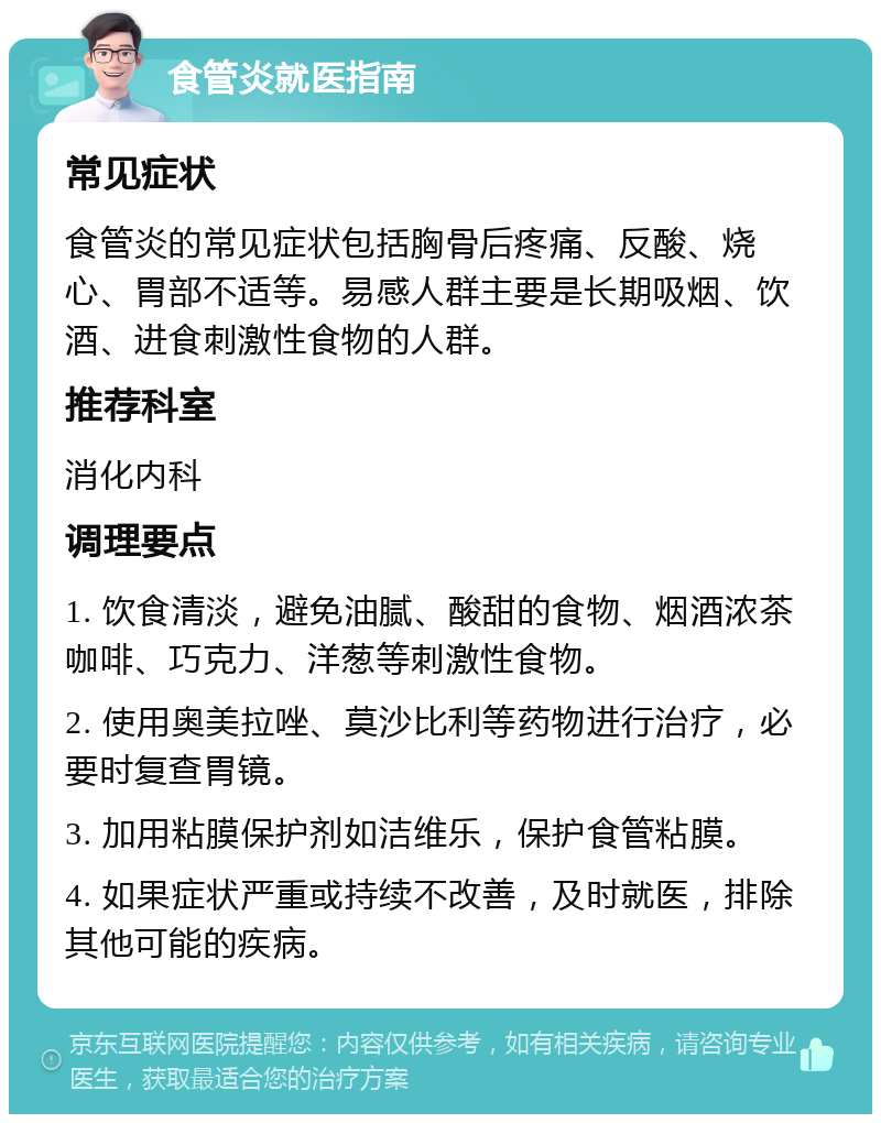 食管炎就医指南 常见症状 食管炎的常见症状包括胸骨后疼痛、反酸、烧心、胃部不适等。易感人群主要是长期吸烟、饮酒、进食刺激性食物的人群。 推荐科室 消化内科 调理要点 1. 饮食清淡，避免油腻、酸甜的食物、烟酒浓茶咖啡、巧克力、洋葱等刺激性食物。 2. 使用奥美拉唑、莫沙比利等药物进行治疗，必要时复查胃镜。 3. 加用粘膜保护剂如洁维乐，保护食管粘膜。 4. 如果症状严重或持续不改善，及时就医，排除其他可能的疾病。