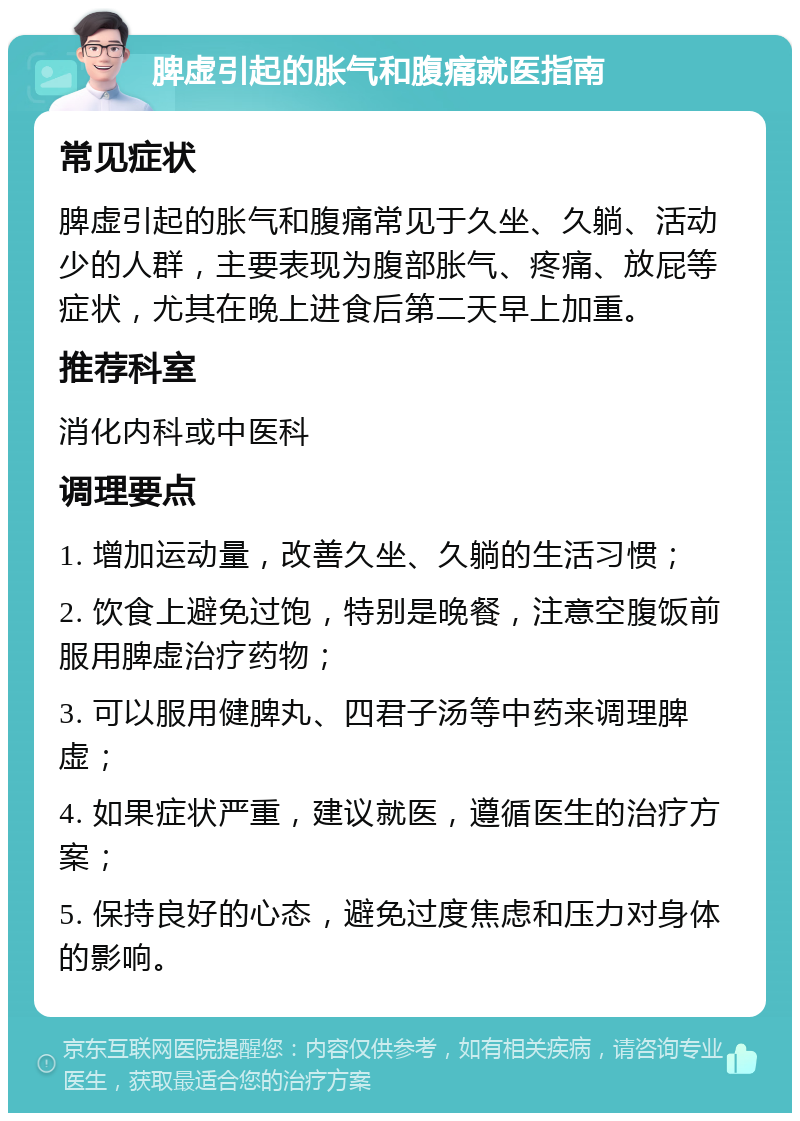 脾虚引起的胀气和腹痛就医指南 常见症状 脾虚引起的胀气和腹痛常见于久坐、久躺、活动少的人群，主要表现为腹部胀气、疼痛、放屁等症状，尤其在晚上进食后第二天早上加重。 推荐科室 消化内科或中医科 调理要点 1. 增加运动量，改善久坐、久躺的生活习惯； 2. 饮食上避免过饱，特别是晚餐，注意空腹饭前服用脾虚治疗药物； 3. 可以服用健脾丸、四君子汤等中药来调理脾虚； 4. 如果症状严重，建议就医，遵循医生的治疗方案； 5. 保持良好的心态，避免过度焦虑和压力对身体的影响。