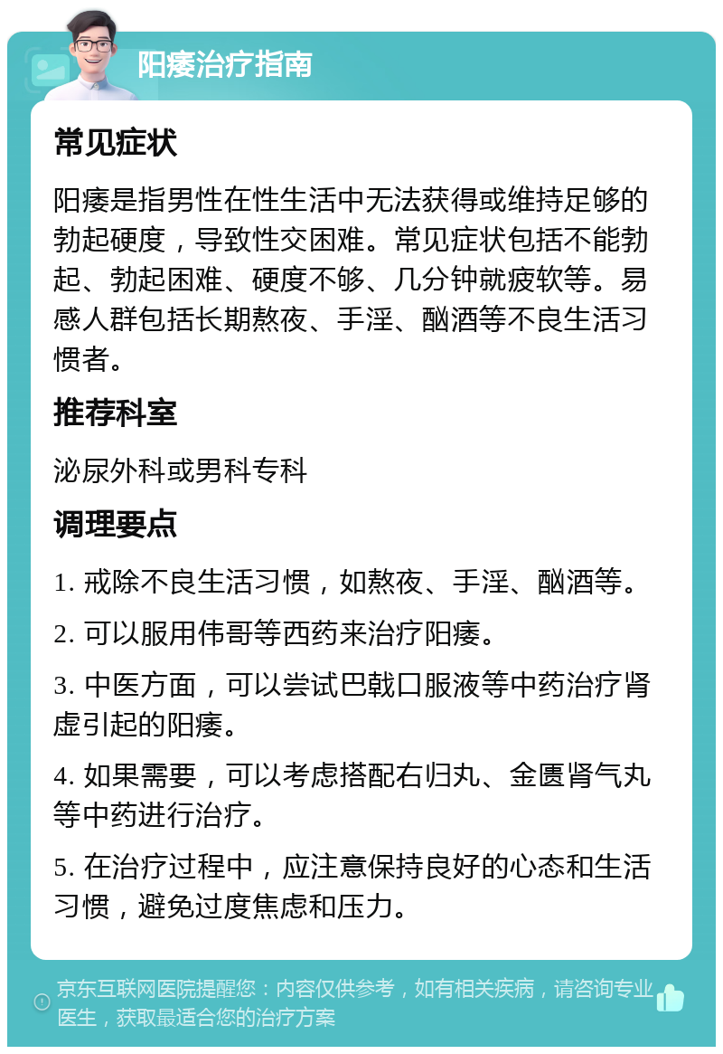 阳痿治疗指南 常见症状 阳痿是指男性在性生活中无法获得或维持足够的勃起硬度，导致性交困难。常见症状包括不能勃起、勃起困难、硬度不够、几分钟就疲软等。易感人群包括长期熬夜、手淫、酗酒等不良生活习惯者。 推荐科室 泌尿外科或男科专科 调理要点 1. 戒除不良生活习惯，如熬夜、手淫、酗酒等。 2. 可以服用伟哥等西药来治疗阳痿。 3. 中医方面，可以尝试巴戟口服液等中药治疗肾虚引起的阳痿。 4. 如果需要，可以考虑搭配右归丸、金匮肾气丸等中药进行治疗。 5. 在治疗过程中，应注意保持良好的心态和生活习惯，避免过度焦虑和压力。