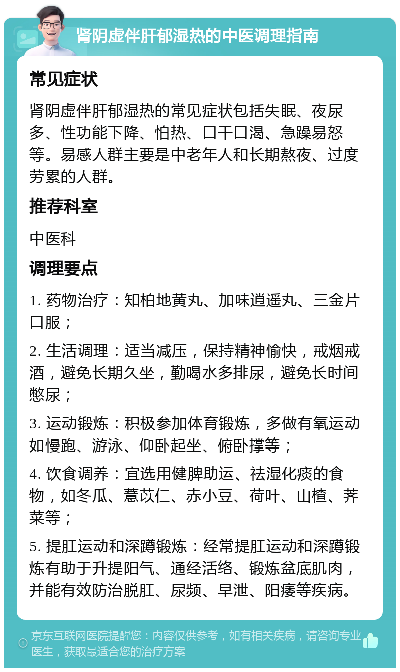 肾阴虚伴肝郁湿热的中医调理指南 常见症状 肾阴虚伴肝郁湿热的常见症状包括失眠、夜尿多、性功能下降、怕热、口干口渴、急躁易怒等。易感人群主要是中老年人和长期熬夜、过度劳累的人群。 推荐科室 中医科 调理要点 1. 药物治疗：知柏地黄丸、加味逍遥丸、三金片口服； 2. 生活调理：适当减压，保持精神愉快，戒烟戒酒，避免长期久坐，勤喝水多排尿，避免长时间憋尿； 3. 运动锻炼：积极参加体育锻炼，多做有氧运动如慢跑、游泳、仰卧起坐、俯卧撑等； 4. 饮食调养：宜选用健脾助运、祛湿化痰的食物，如冬瓜、薏苡仁、赤小豆、荷叶、山楂、荠菜等； 5. 提肛运动和深蹲锻炼：经常提肛运动和深蹲锻炼有助于升提阳气、通经活络、锻炼盆底肌肉，并能有效防治脱肛、尿频、早泄、阳痿等疾病。