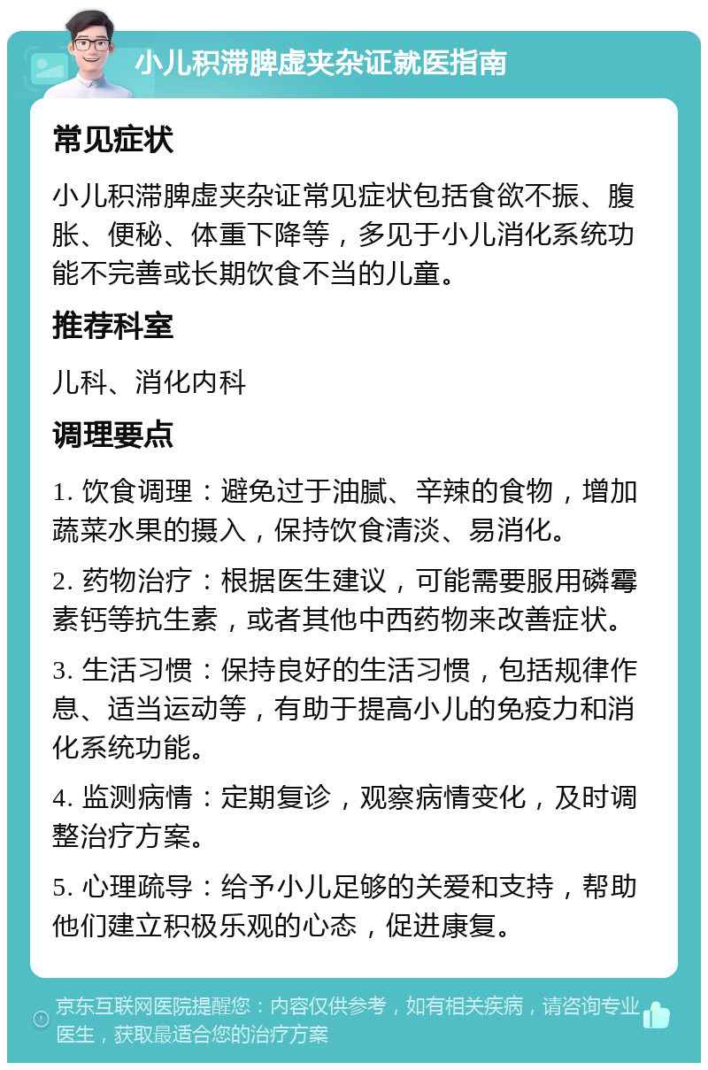 小儿积滞脾虚夹杂证就医指南 常见症状 小儿积滞脾虚夹杂证常见症状包括食欲不振、腹胀、便秘、体重下降等，多见于小儿消化系统功能不完善或长期饮食不当的儿童。 推荐科室 儿科、消化内科 调理要点 1. 饮食调理：避免过于油腻、辛辣的食物，增加蔬菜水果的摄入，保持饮食清淡、易消化。 2. 药物治疗：根据医生建议，可能需要服用磷霉素钙等抗生素，或者其他中西药物来改善症状。 3. 生活习惯：保持良好的生活习惯，包括规律作息、适当运动等，有助于提高小儿的免疫力和消化系统功能。 4. 监测病情：定期复诊，观察病情变化，及时调整治疗方案。 5. 心理疏导：给予小儿足够的关爱和支持，帮助他们建立积极乐观的心态，促进康复。