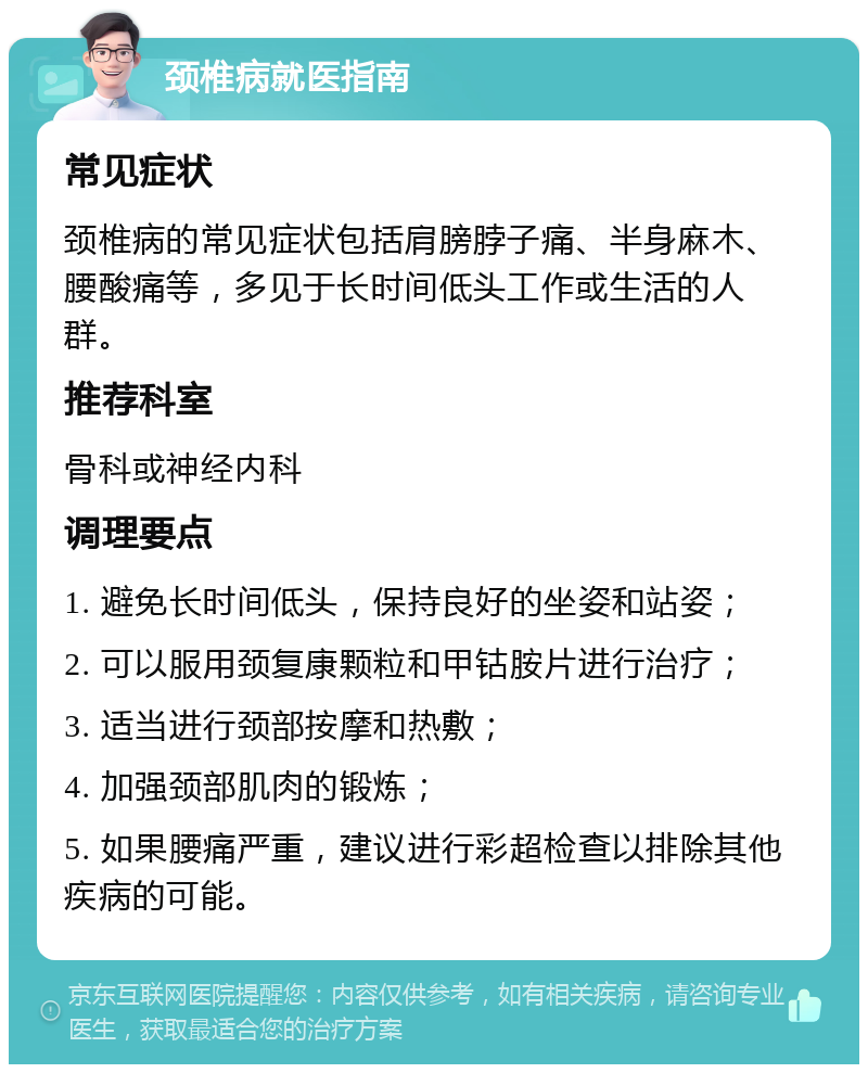 颈椎病就医指南 常见症状 颈椎病的常见症状包括肩膀脖子痛、半身麻木、腰酸痛等，多见于长时间低头工作或生活的人群。 推荐科室 骨科或神经内科 调理要点 1. 避免长时间低头，保持良好的坐姿和站姿； 2. 可以服用颈复康颗粒和甲钴胺片进行治疗； 3. 适当进行颈部按摩和热敷； 4. 加强颈部肌肉的锻炼； 5. 如果腰痛严重，建议进行彩超检查以排除其他疾病的可能。