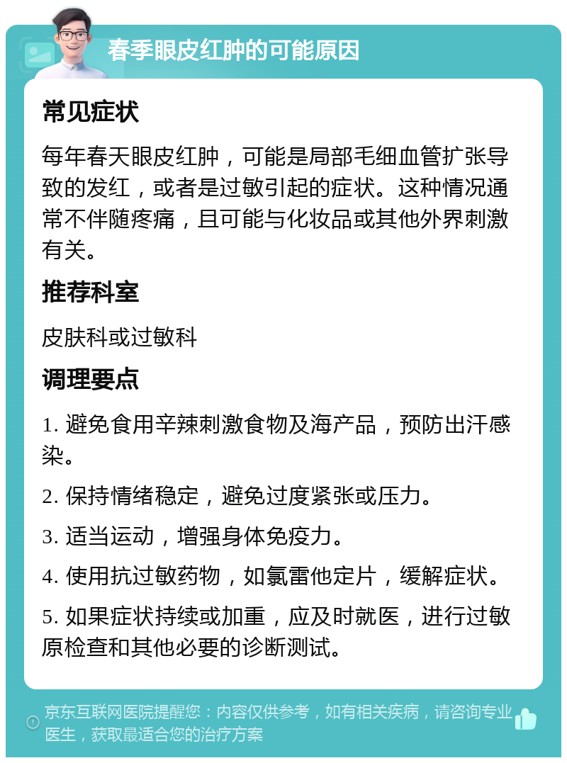 春季眼皮红肿的可能原因 常见症状 每年春天眼皮红肿，可能是局部毛细血管扩张导致的发红，或者是过敏引起的症状。这种情况通常不伴随疼痛，且可能与化妆品或其他外界刺激有关。 推荐科室 皮肤科或过敏科 调理要点 1. 避免食用辛辣刺激食物及海产品，预防出汗感染。 2. 保持情绪稳定，避免过度紧张或压力。 3. 适当运动，增强身体免疫力。 4. 使用抗过敏药物，如氯雷他定片，缓解症状。 5. 如果症状持续或加重，应及时就医，进行过敏原检查和其他必要的诊断测试。