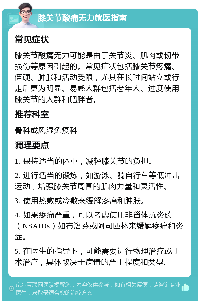 膝关节酸痛无力就医指南 常见症状 膝关节酸痛无力可能是由于关节炎、肌肉或韧带损伤等原因引起的。常见症状包括膝关节疼痛、僵硬、肿胀和活动受限，尤其在长时间站立或行走后更为明显。易感人群包括老年人、过度使用膝关节的人群和肥胖者。 推荐科室 骨科或风湿免疫科 调理要点 1. 保持适当的体重，减轻膝关节的负担。 2. 进行适当的锻炼，如游泳、骑自行车等低冲击运动，增强膝关节周围的肌肉力量和灵活性。 3. 使用热敷或冷敷来缓解疼痛和肿胀。 4. 如果疼痛严重，可以考虑使用非甾体抗炎药（NSAIDs）如布洛芬或阿司匹林来缓解疼痛和炎症。 5. 在医生的指导下，可能需要进行物理治疗或手术治疗，具体取决于病情的严重程度和类型。