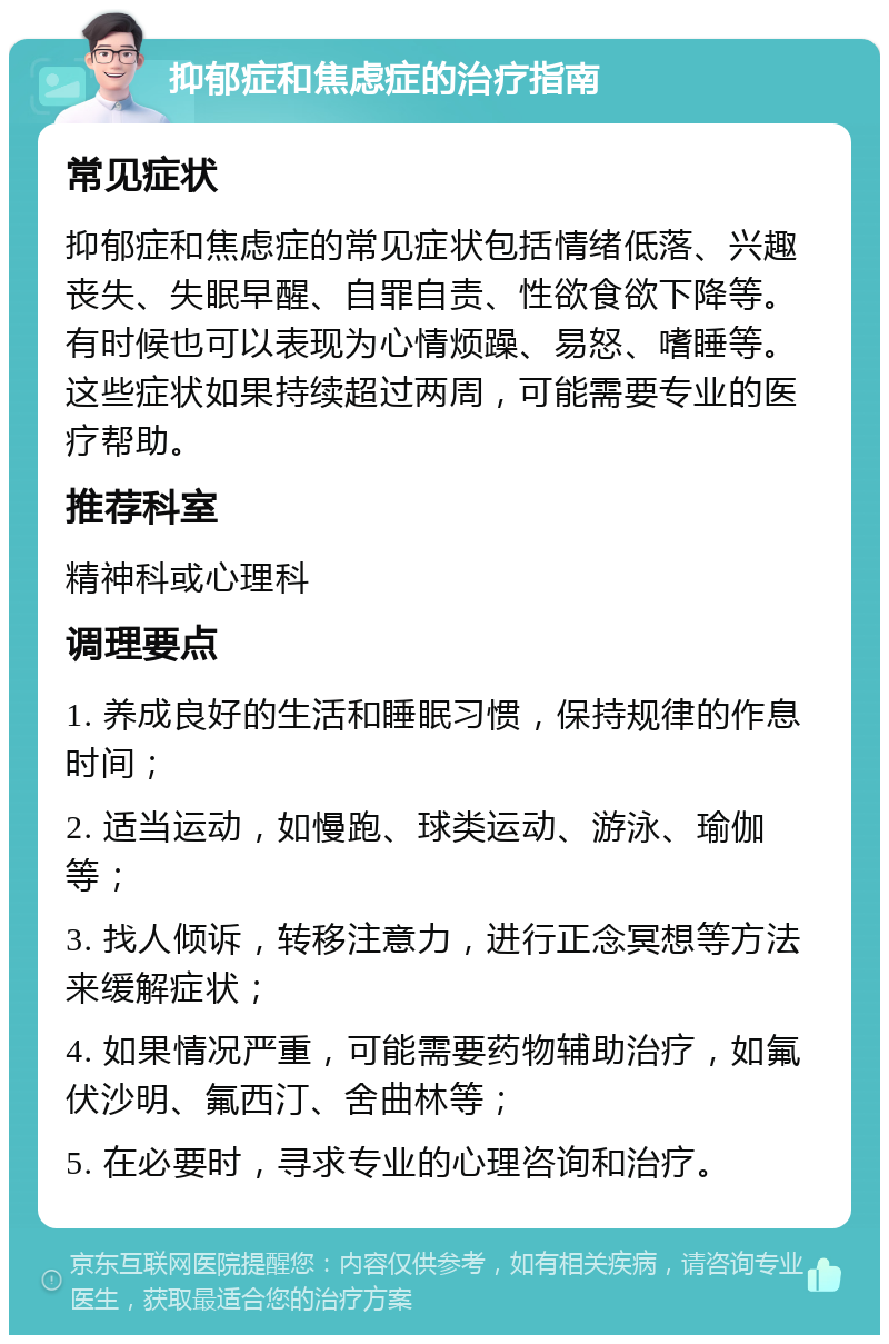 抑郁症和焦虑症的治疗指南 常见症状 抑郁症和焦虑症的常见症状包括情绪低落、兴趣丧失、失眠早醒、自罪自责、性欲食欲下降等。有时候也可以表现为心情烦躁、易怒、嗜睡等。这些症状如果持续超过两周，可能需要专业的医疗帮助。 推荐科室 精神科或心理科 调理要点 1. 养成良好的生活和睡眠习惯，保持规律的作息时间； 2. 适当运动，如慢跑、球类运动、游泳、瑜伽等； 3. 找人倾诉，转移注意力，进行正念冥想等方法来缓解症状； 4. 如果情况严重，可能需要药物辅助治疗，如氟伏沙明、氟西汀、舍曲林等； 5. 在必要时，寻求专业的心理咨询和治疗。