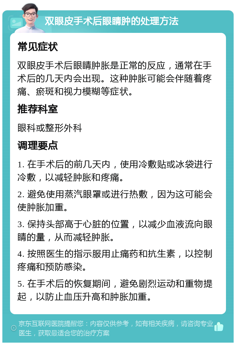 双眼皮手术后眼睛肿的处理方法 常见症状 双眼皮手术后眼睛肿胀是正常的反应，通常在手术后的几天内会出现。这种肿胀可能会伴随着疼痛、瘀斑和视力模糊等症状。 推荐科室 眼科或整形外科 调理要点 1. 在手术后的前几天内，使用冷敷贴或冰袋进行冷敷，以减轻肿胀和疼痛。 2. 避免使用蒸汽眼罩或进行热敷，因为这可能会使肿胀加重。 3. 保持头部高于心脏的位置，以减少血液流向眼睛的量，从而减轻肿胀。 4. 按照医生的指示服用止痛药和抗生素，以控制疼痛和预防感染。 5. 在手术后的恢复期间，避免剧烈运动和重物提起，以防止血压升高和肿胀加重。