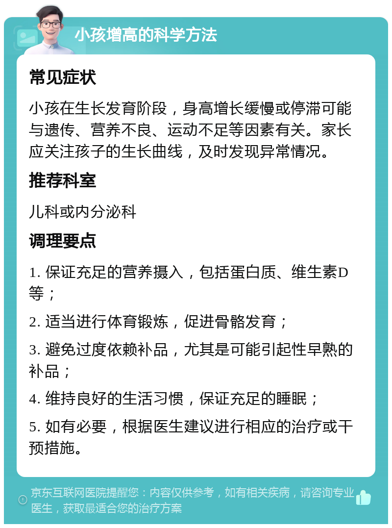 小孩增高的科学方法 常见症状 小孩在生长发育阶段，身高增长缓慢或停滞可能与遗传、营养不良、运动不足等因素有关。家长应关注孩子的生长曲线，及时发现异常情况。 推荐科室 儿科或内分泌科 调理要点 1. 保证充足的营养摄入，包括蛋白质、维生素D等； 2. 适当进行体育锻炼，促进骨骼发育； 3. 避免过度依赖补品，尤其是可能引起性早熟的补品； 4. 维持良好的生活习惯，保证充足的睡眠； 5. 如有必要，根据医生建议进行相应的治疗或干预措施。