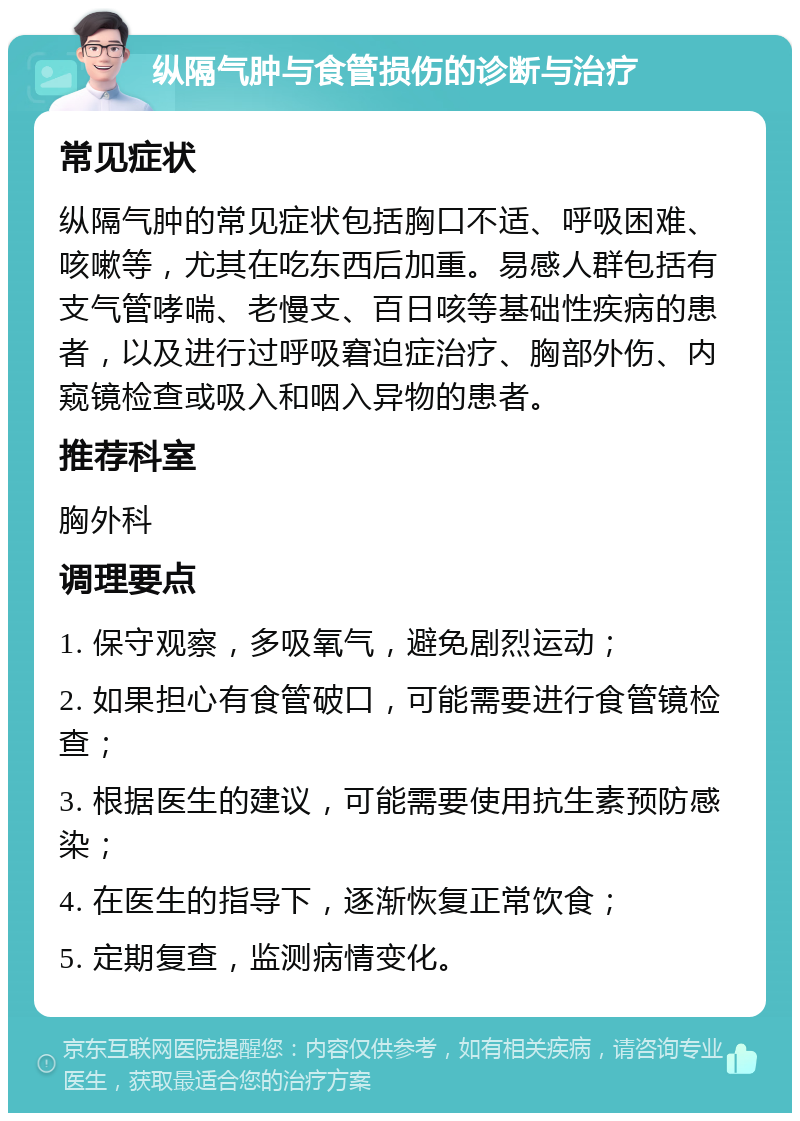 纵隔气肿与食管损伤的诊断与治疗 常见症状 纵隔气肿的常见症状包括胸口不适、呼吸困难、咳嗽等，尤其在吃东西后加重。易感人群包括有支气管哮喘、老慢支、百日咳等基础性疾病的患者，以及进行过呼吸窘迫症治疗、胸部外伤、内窥镜检查或吸入和咽入异物的患者。 推荐科室 胸外科 调理要点 1. 保守观察，多吸氧气，避免剧烈运动； 2. 如果担心有食管破口，可能需要进行食管镜检查； 3. 根据医生的建议，可能需要使用抗生素预防感染； 4. 在医生的指导下，逐渐恢复正常饮食； 5. 定期复查，监测病情变化。