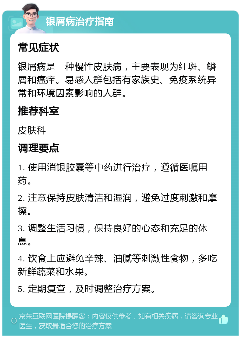 银屑病治疗指南 常见症状 银屑病是一种慢性皮肤病，主要表现为红斑、鳞屑和瘙痒。易感人群包括有家族史、免疫系统异常和环境因素影响的人群。 推荐科室 皮肤科 调理要点 1. 使用消银胶囊等中药进行治疗，遵循医嘱用药。 2. 注意保持皮肤清洁和湿润，避免过度刺激和摩擦。 3. 调整生活习惯，保持良好的心态和充足的休息。 4. 饮食上应避免辛辣、油腻等刺激性食物，多吃新鲜蔬菜和水果。 5. 定期复查，及时调整治疗方案。