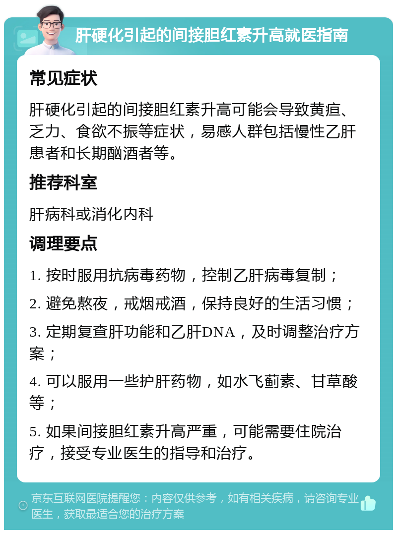 肝硬化引起的间接胆红素升高就医指南 常见症状 肝硬化引起的间接胆红素升高可能会导致黄疸、乏力、食欲不振等症状，易感人群包括慢性乙肝患者和长期酗酒者等。 推荐科室 肝病科或消化内科 调理要点 1. 按时服用抗病毒药物，控制乙肝病毒复制； 2. 避免熬夜，戒烟戒酒，保持良好的生活习惯； 3. 定期复查肝功能和乙肝DNA，及时调整治疗方案； 4. 可以服用一些护肝药物，如水飞蓟素、甘草酸等； 5. 如果间接胆红素升高严重，可能需要住院治疗，接受专业医生的指导和治疗。