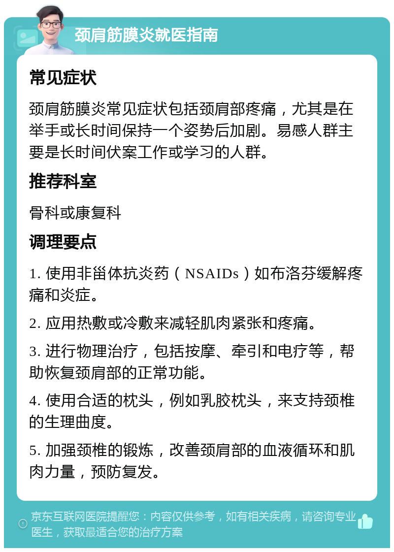 颈肩筋膜炎就医指南 常见症状 颈肩筋膜炎常见症状包括颈肩部疼痛，尤其是在举手或长时间保持一个姿势后加剧。易感人群主要是长时间伏案工作或学习的人群。 推荐科室 骨科或康复科 调理要点 1. 使用非甾体抗炎药（NSAIDs）如布洛芬缓解疼痛和炎症。 2. 应用热敷或冷敷来减轻肌肉紧张和疼痛。 3. 进行物理治疗，包括按摩、牵引和电疗等，帮助恢复颈肩部的正常功能。 4. 使用合适的枕头，例如乳胶枕头，来支持颈椎的生理曲度。 5. 加强颈椎的锻炼，改善颈肩部的血液循环和肌肉力量，预防复发。