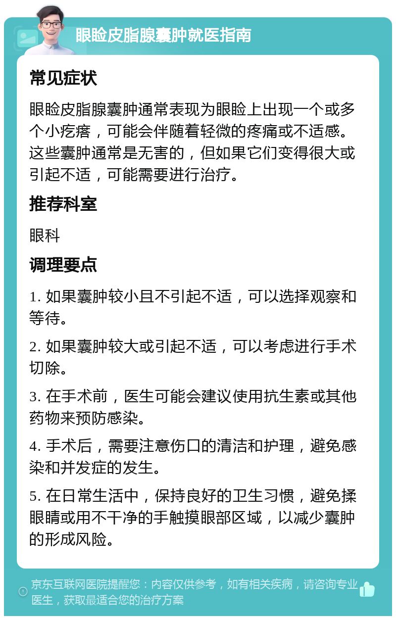 眼睑皮脂腺囊肿就医指南 常见症状 眼睑皮脂腺囊肿通常表现为眼睑上出现一个或多个小疙瘩，可能会伴随着轻微的疼痛或不适感。这些囊肿通常是无害的，但如果它们变得很大或引起不适，可能需要进行治疗。 推荐科室 眼科 调理要点 1. 如果囊肿较小且不引起不适，可以选择观察和等待。 2. 如果囊肿较大或引起不适，可以考虑进行手术切除。 3. 在手术前，医生可能会建议使用抗生素或其他药物来预防感染。 4. 手术后，需要注意伤口的清洁和护理，避免感染和并发症的发生。 5. 在日常生活中，保持良好的卫生习惯，避免揉眼睛或用不干净的手触摸眼部区域，以减少囊肿的形成风险。