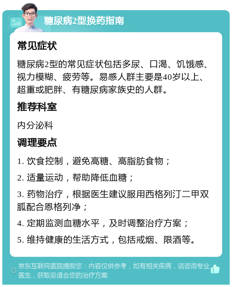 糖尿病2型换药指南 常见症状 糖尿病2型的常见症状包括多尿、口渴、饥饿感、视力模糊、疲劳等。易感人群主要是40岁以上、超重或肥胖、有糖尿病家族史的人群。 推荐科室 内分泌科 调理要点 1. 饮食控制，避免高糖、高脂肪食物； 2. 适量运动，帮助降低血糖； 3. 药物治疗，根据医生建议服用西格列汀二甲双胍配合恩格列净； 4. 定期监测血糖水平，及时调整治疗方案； 5. 维持健康的生活方式，包括戒烟、限酒等。