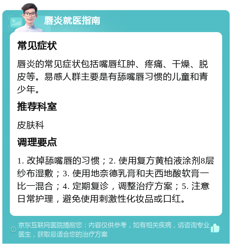 唇炎就医指南 常见症状 唇炎的常见症状包括嘴唇红肿、疼痛、干燥、脱皮等。易感人群主要是有舔嘴唇习惯的儿童和青少年。 推荐科室 皮肤科 调理要点 1. 改掉舔嘴唇的习惯；2. 使用复方黄柏液涂剂8层纱布湿敷；3. 使用地奈德乳膏和夫西地酸软膏一比一混合；4. 定期复诊，调整治疗方案；5. 注意日常护理，避免使用刺激性化妆品或口红。