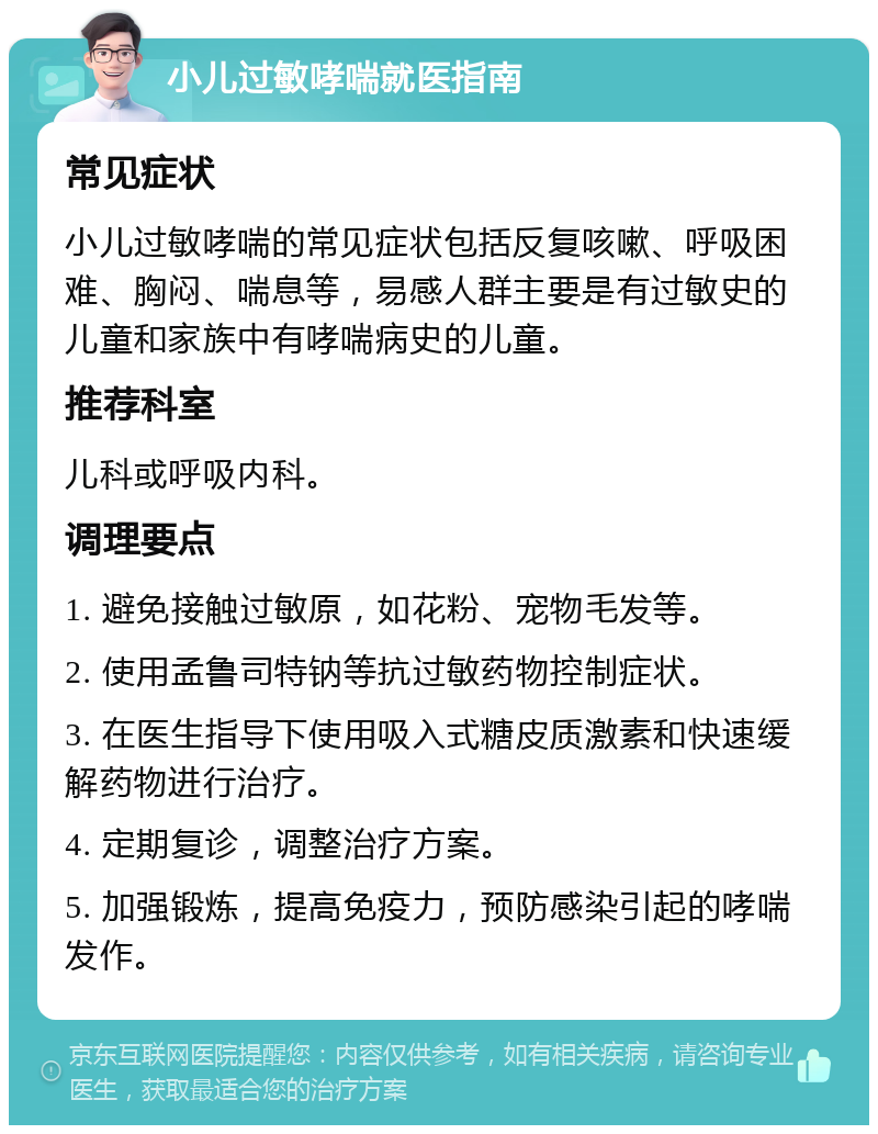 小儿过敏哮喘就医指南 常见症状 小儿过敏哮喘的常见症状包括反复咳嗽、呼吸困难、胸闷、喘息等，易感人群主要是有过敏史的儿童和家族中有哮喘病史的儿童。 推荐科室 儿科或呼吸内科。 调理要点 1. 避免接触过敏原，如花粉、宠物毛发等。 2. 使用孟鲁司特钠等抗过敏药物控制症状。 3. 在医生指导下使用吸入式糖皮质激素和快速缓解药物进行治疗。 4. 定期复诊，调整治疗方案。 5. 加强锻炼，提高免疫力，预防感染引起的哮喘发作。