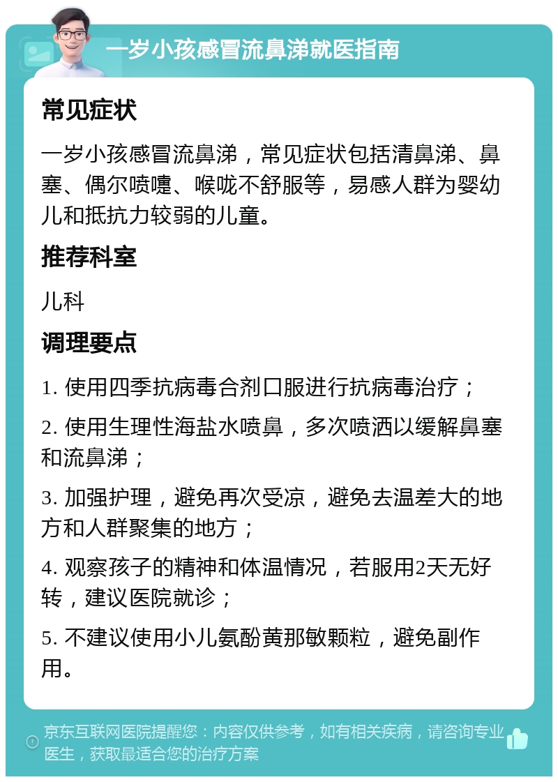 一岁小孩感冒流鼻涕就医指南 常见症状 一岁小孩感冒流鼻涕，常见症状包括清鼻涕、鼻塞、偶尔喷嚏、喉咙不舒服等，易感人群为婴幼儿和抵抗力较弱的儿童。 推荐科室 儿科 调理要点 1. 使用四季抗病毒合剂口服进行抗病毒治疗； 2. 使用生理性海盐水喷鼻，多次喷洒以缓解鼻塞和流鼻涕； 3. 加强护理，避免再次受凉，避免去温差大的地方和人群聚集的地方； 4. 观察孩子的精神和体温情况，若服用2天无好转，建议医院就诊； 5. 不建议使用小儿氨酚黄那敏颗粒，避免副作用。