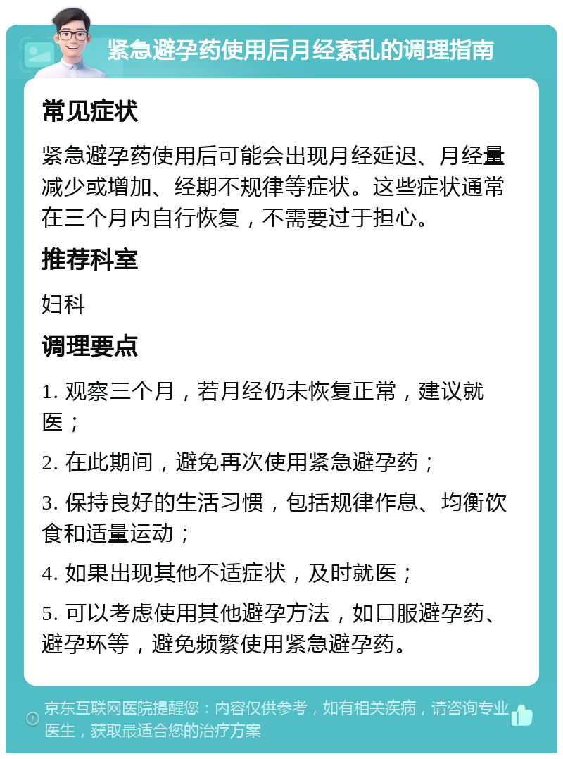 紧急避孕药使用后月经紊乱的调理指南 常见症状 紧急避孕药使用后可能会出现月经延迟、月经量减少或增加、经期不规律等症状。这些症状通常在三个月内自行恢复，不需要过于担心。 推荐科室 妇科 调理要点 1. 观察三个月，若月经仍未恢复正常，建议就医； 2. 在此期间，避免再次使用紧急避孕药； 3. 保持良好的生活习惯，包括规律作息、均衡饮食和适量运动； 4. 如果出现其他不适症状，及时就医； 5. 可以考虑使用其他避孕方法，如口服避孕药、避孕环等，避免频繁使用紧急避孕药。