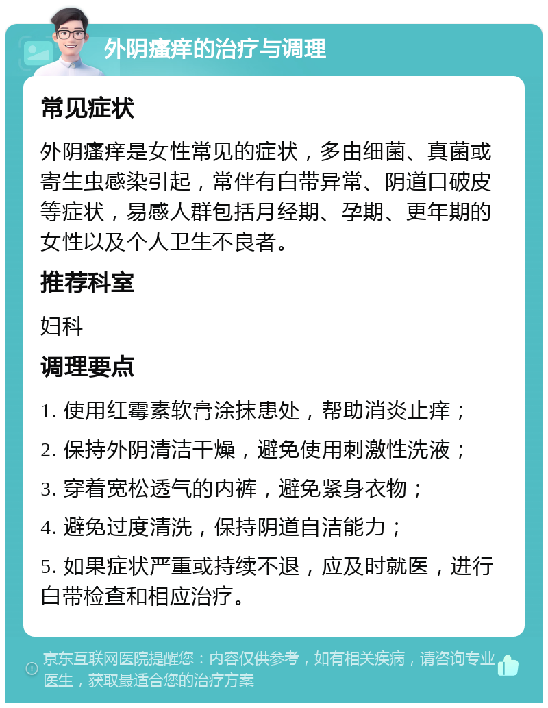 外阴瘙痒的治疗与调理 常见症状 外阴瘙痒是女性常见的症状，多由细菌、真菌或寄生虫感染引起，常伴有白带异常、阴道口破皮等症状，易感人群包括月经期、孕期、更年期的女性以及个人卫生不良者。 推荐科室 妇科 调理要点 1. 使用红霉素软膏涂抹患处，帮助消炎止痒； 2. 保持外阴清洁干燥，避免使用刺激性洗液； 3. 穿着宽松透气的内裤，避免紧身衣物； 4. 避免过度清洗，保持阴道自洁能力； 5. 如果症状严重或持续不退，应及时就医，进行白带检查和相应治疗。