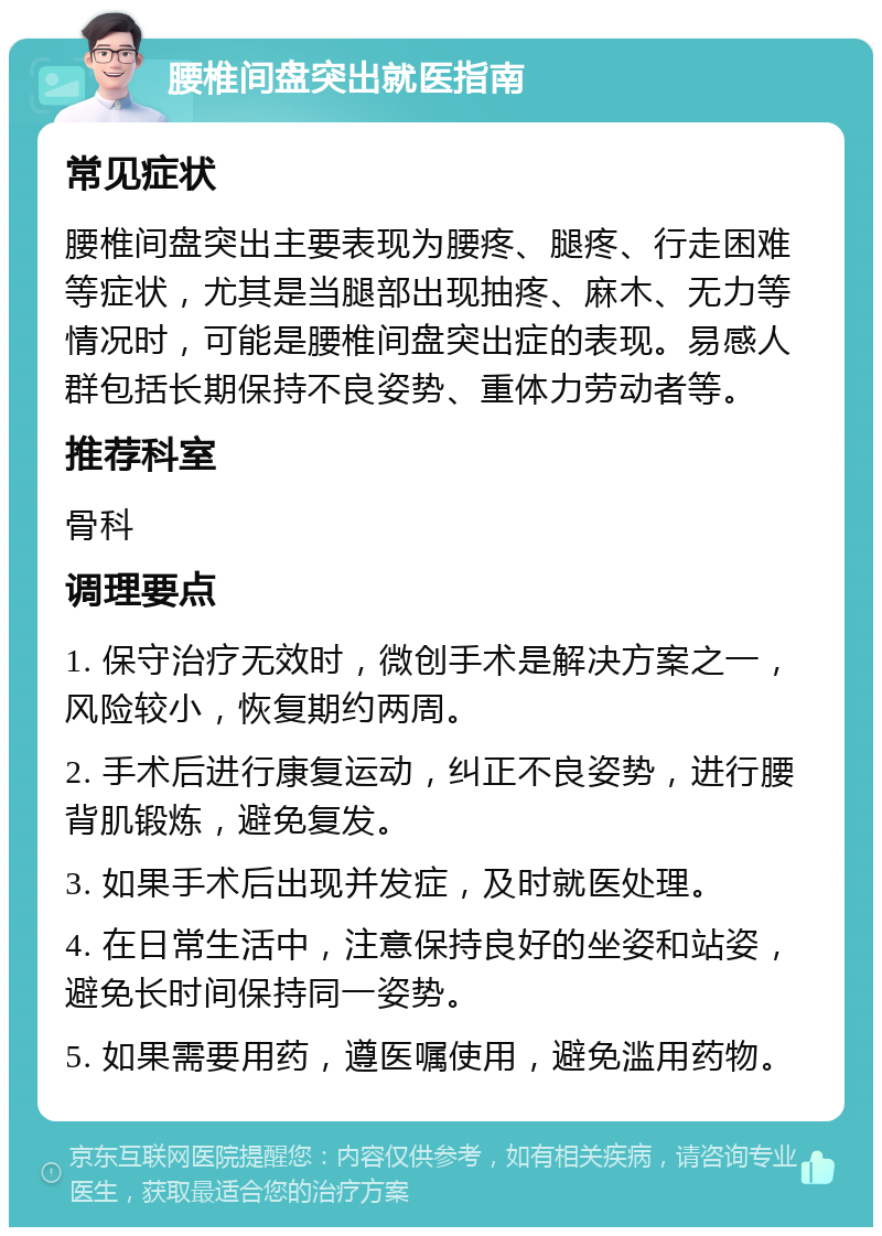 腰椎间盘突出就医指南 常见症状 腰椎间盘突出主要表现为腰疼、腿疼、行走困难等症状，尤其是当腿部出现抽疼、麻木、无力等情况时，可能是腰椎间盘突出症的表现。易感人群包括长期保持不良姿势、重体力劳动者等。 推荐科室 骨科 调理要点 1. 保守治疗无效时，微创手术是解决方案之一，风险较小，恢复期约两周。 2. 手术后进行康复运动，纠正不良姿势，进行腰背肌锻炼，避免复发。 3. 如果手术后出现并发症，及时就医处理。 4. 在日常生活中，注意保持良好的坐姿和站姿，避免长时间保持同一姿势。 5. 如果需要用药，遵医嘱使用，避免滥用药物。