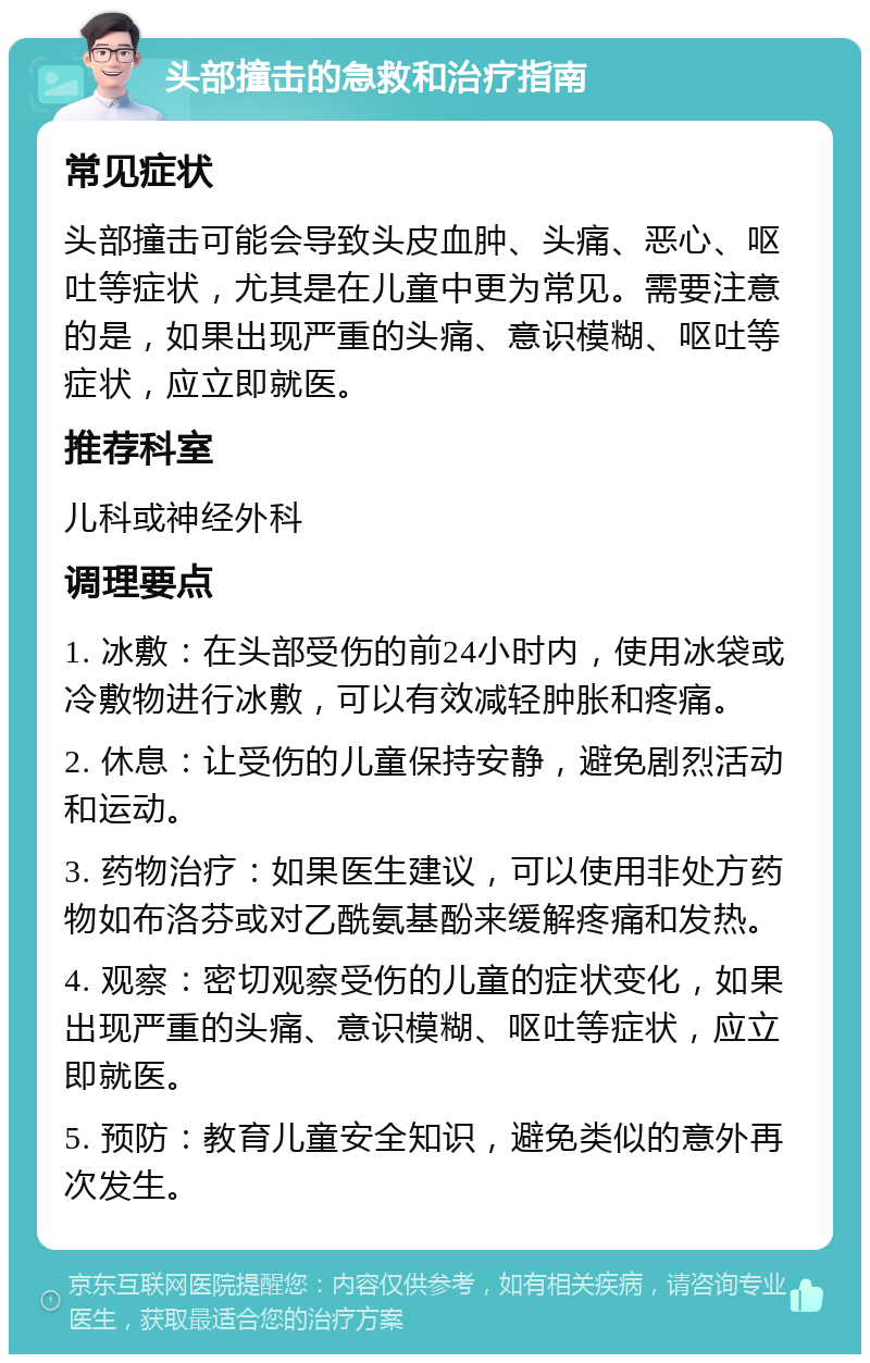 头部撞击的急救和治疗指南 常见症状 头部撞击可能会导致头皮血肿、头痛、恶心、呕吐等症状，尤其是在儿童中更为常见。需要注意的是，如果出现严重的头痛、意识模糊、呕吐等症状，应立即就医。 推荐科室 儿科或神经外科 调理要点 1. 冰敷：在头部受伤的前24小时内，使用冰袋或冷敷物进行冰敷，可以有效减轻肿胀和疼痛。 2. 休息：让受伤的儿童保持安静，避免剧烈活动和运动。 3. 药物治疗：如果医生建议，可以使用非处方药物如布洛芬或对乙酰氨基酚来缓解疼痛和发热。 4. 观察：密切观察受伤的儿童的症状变化，如果出现严重的头痛、意识模糊、呕吐等症状，应立即就医。 5. 预防：教育儿童安全知识，避免类似的意外再次发生。