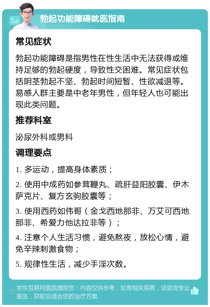 勃起功能障碍就医指南 常见症状 勃起功能障碍是指男性在性生活中无法获得或维持足够的勃起硬度，导致性交困难。常见症状包括阴茎勃起不坚、勃起时间短暂、性欲减退等。易感人群主要是中老年男性，但年轻人也可能出现此类问题。 推荐科室 泌尿外科或男科 调理要点 1. 多运动，提高身体素质； 2. 使用中成药如参茸鞭丸、疏肝益阳胶囊、伊木萨克片、复方玄驹胶囊等； 3. 使用西药如伟哥（金戈西地那非、万艾可西地那非、希爱力他达拉非等）； 4. 注意个人生活习惯，避免熬夜，放松心情，避免辛辣刺激食物； 5. 规律性生活，减少手淫次数。