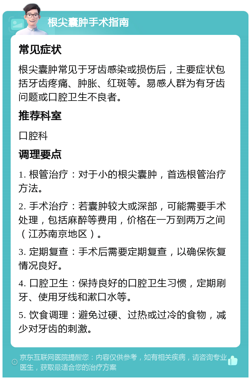 根尖囊肿手术指南 常见症状 根尖囊肿常见于牙齿感染或损伤后，主要症状包括牙齿疼痛、肿胀、红斑等。易感人群为有牙齿问题或口腔卫生不良者。 推荐科室 口腔科 调理要点 1. 根管治疗：对于小的根尖囊肿，首选根管治疗方法。 2. 手术治疗：若囊肿较大或深部，可能需要手术处理，包括麻醉等费用，价格在一万到两万之间（江苏南京地区）。 3. 定期复查：手术后需要定期复查，以确保恢复情况良好。 4. 口腔卫生：保持良好的口腔卫生习惯，定期刷牙、使用牙线和漱口水等。 5. 饮食调理：避免过硬、过热或过冷的食物，减少对牙齿的刺激。