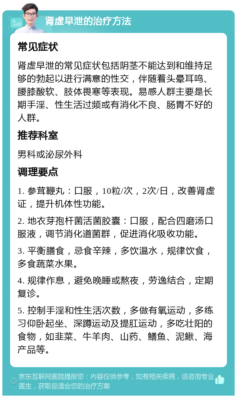 肾虚早泄的治疗方法 常见症状 肾虚早泄的常见症状包括阴茎不能达到和维持足够的勃起以进行满意的性交，伴随着头晕耳鸣、腰膝酸软、肢体畏寒等表现。易感人群主要是长期手淫、性生活过频或有消化不良、肠胃不好的人群。 推荐科室 男科或泌尿外科 调理要点 1. 参茸鞭丸：口服，10粒/次，2次/日，改善肾虚证，提升机体性功能。 2. 地衣芽孢杆菌活菌胶囊：口服，配合四磨汤口服液，调节消化道菌群，促进消化吸收功能。 3. 平衡膳食，忌食辛辣，多饮温水，规律饮食，多食蔬菜水果。 4. 规律作息，避免晚睡或熬夜，劳逸结合，定期复诊。 5. 控制手淫和性生活次数，多做有氧运动，多练习仰卧起坐、深蹲运动及提肛运动，多吃壮阳的食物，如韭菜、牛羊肉、山药、鳝鱼、泥鳅、海产品等。