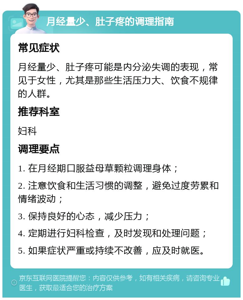 月经量少、肚子疼的调理指南 常见症状 月经量少、肚子疼可能是内分泌失调的表现，常见于女性，尤其是那些生活压力大、饮食不规律的人群。 推荐科室 妇科 调理要点 1. 在月经期口服益母草颗粒调理身体； 2. 注意饮食和生活习惯的调整，避免过度劳累和情绪波动； 3. 保持良好的心态，减少压力； 4. 定期进行妇科检查，及时发现和处理问题； 5. 如果症状严重或持续不改善，应及时就医。