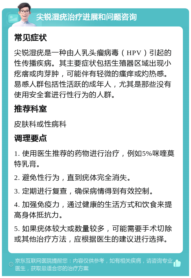 尖锐湿疣治疗进展和问题咨询 常见症状 尖锐湿疣是一种由人乳头瘤病毒（HPV）引起的性传播疾病。其主要症状包括生殖器区域出现小疙瘩或肉芽肿，可能伴有轻微的瘙痒或灼热感。易感人群包括性活跃的成年人，尤其是那些没有使用安全套进行性行为的人群。 推荐科室 皮肤科或性病科 调理要点 1. 使用医生推荐的药物进行治疗，例如5%咪喹莫特乳膏。 2. 避免性行为，直到疣体完全消失。 3. 定期进行复查，确保病情得到有效控制。 4. 加强免疫力，通过健康的生活方式和饮食来提高身体抵抗力。 5. 如果疣体较大或数量较多，可能需要手术切除或其他治疗方法，应根据医生的建议进行选择。