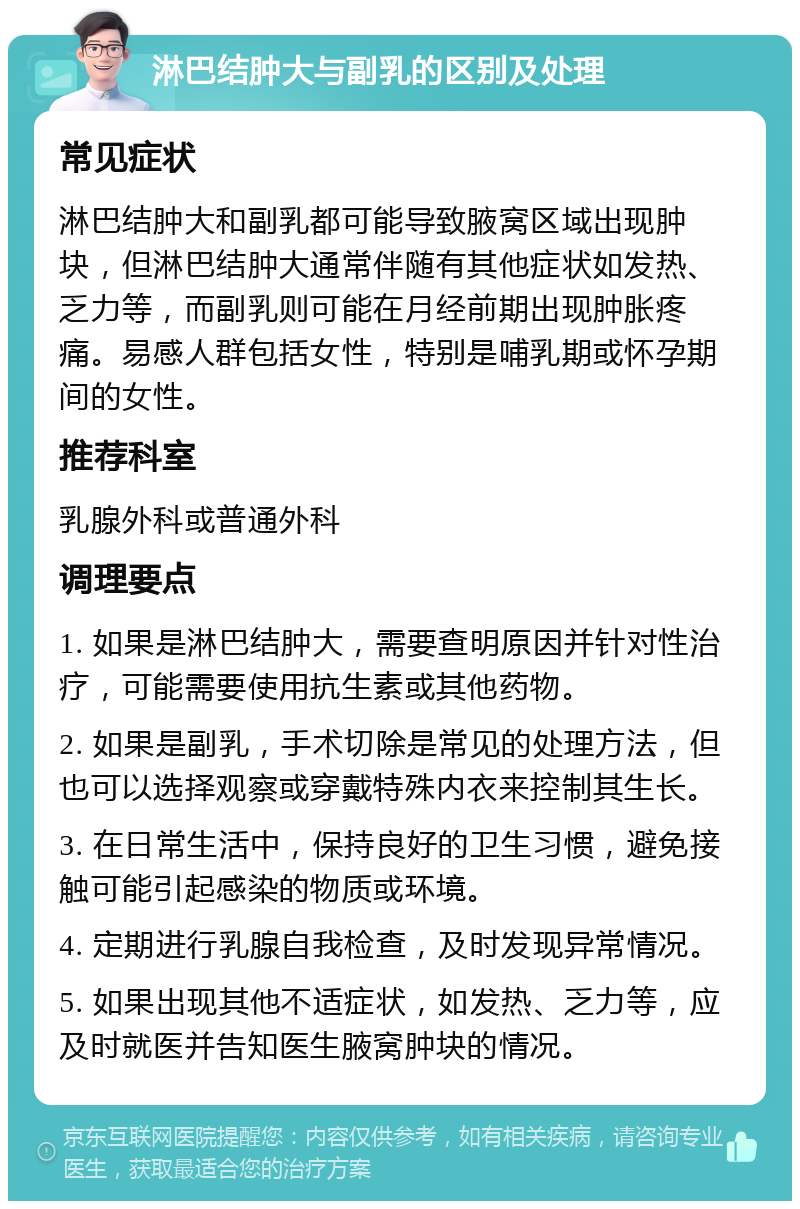 淋巴结肿大与副乳的区别及处理 常见症状 淋巴结肿大和副乳都可能导致腋窝区域出现肿块，但淋巴结肿大通常伴随有其他症状如发热、乏力等，而副乳则可能在月经前期出现肿胀疼痛。易感人群包括女性，特别是哺乳期或怀孕期间的女性。 推荐科室 乳腺外科或普通外科 调理要点 1. 如果是淋巴结肿大，需要查明原因并针对性治疗，可能需要使用抗生素或其他药物。 2. 如果是副乳，手术切除是常见的处理方法，但也可以选择观察或穿戴特殊内衣来控制其生长。 3. 在日常生活中，保持良好的卫生习惯，避免接触可能引起感染的物质或环境。 4. 定期进行乳腺自我检查，及时发现异常情况。 5. 如果出现其他不适症状，如发热、乏力等，应及时就医并告知医生腋窝肿块的情况。