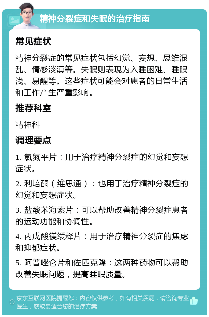 精神分裂症和失眠的治疗指南 常见症状 精神分裂症的常见症状包括幻觉、妄想、思维混乱、情感淡漠等。失眠则表现为入睡困难、睡眠浅、易醒等。这些症状可能会对患者的日常生活和工作产生严重影响。 推荐科室 精神科 调理要点 1. 氯氮平片：用于治疗精神分裂症的幻觉和妄想症状。 2. 利培酮（维思通）：也用于治疗精神分裂症的幻觉和妄想症状。 3. 盐酸苯海索片：可以帮助改善精神分裂症患者的运动功能和协调性。 4. 丙戊酸镁缓释片：用于治疗精神分裂症的焦虑和抑郁症状。 5. 阿普唑仑片和佐匹克隆：这两种药物可以帮助改善失眠问题，提高睡眠质量。