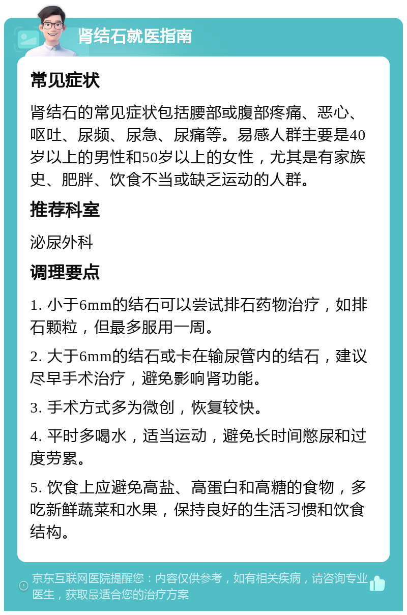 肾结石就医指南 常见症状 肾结石的常见症状包括腰部或腹部疼痛、恶心、呕吐、尿频、尿急、尿痛等。易感人群主要是40岁以上的男性和50岁以上的女性，尤其是有家族史、肥胖、饮食不当或缺乏运动的人群。 推荐科室 泌尿外科 调理要点 1. 小于6mm的结石可以尝试排石药物治疗，如排石颗粒，但最多服用一周。 2. 大于6mm的结石或卡在输尿管内的结石，建议尽早手术治疗，避免影响肾功能。 3. 手术方式多为微创，恢复较快。 4. 平时多喝水，适当运动，避免长时间憋尿和过度劳累。 5. 饮食上应避免高盐、高蛋白和高糖的食物，多吃新鲜蔬菜和水果，保持良好的生活习惯和饮食结构。