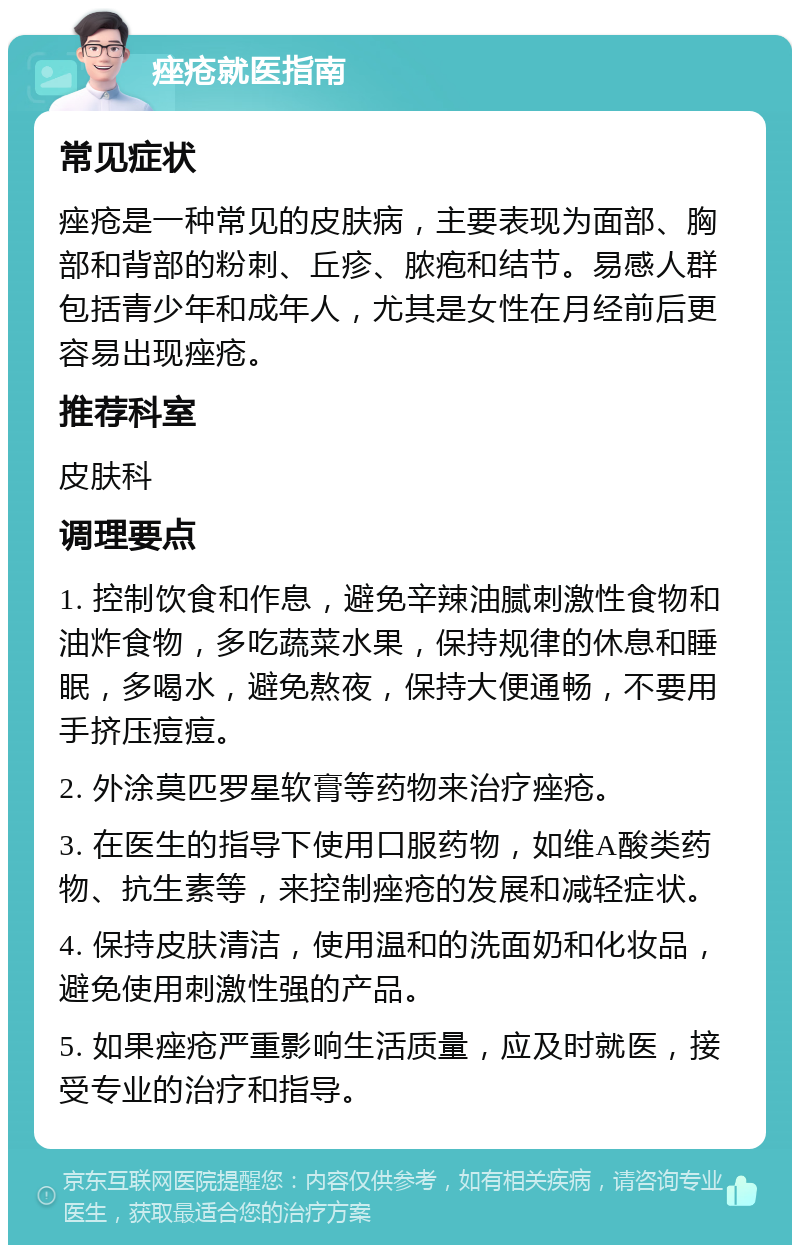 痤疮就医指南 常见症状 痤疮是一种常见的皮肤病，主要表现为面部、胸部和背部的粉刺、丘疹、脓疱和结节。易感人群包括青少年和成年人，尤其是女性在月经前后更容易出现痤疮。 推荐科室 皮肤科 调理要点 1. 控制饮食和作息，避免辛辣油腻刺激性食物和油炸食物，多吃蔬菜水果，保持规律的休息和睡眠，多喝水，避免熬夜，保持大便通畅，不要用手挤压痘痘。 2. 外涂莫匹罗星软膏等药物来治疗痤疮。 3. 在医生的指导下使用口服药物，如维A酸类药物、抗生素等，来控制痤疮的发展和减轻症状。 4. 保持皮肤清洁，使用温和的洗面奶和化妆品，避免使用刺激性强的产品。 5. 如果痤疮严重影响生活质量，应及时就医，接受专业的治疗和指导。