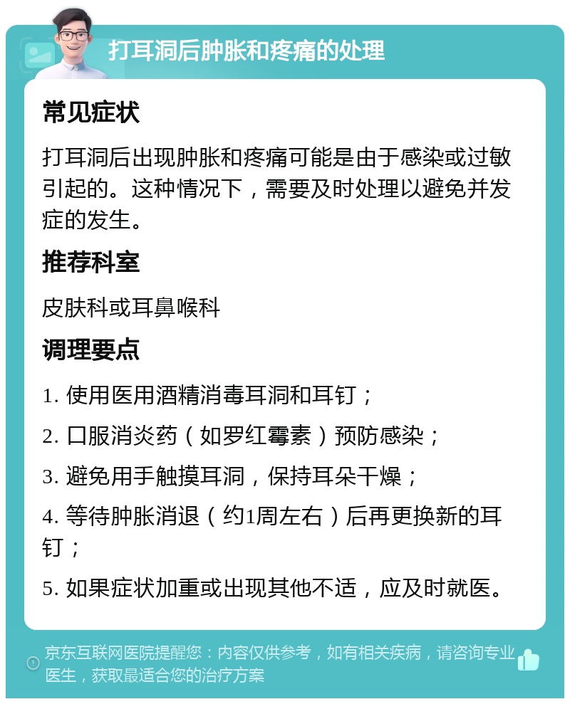 打耳洞后肿胀和疼痛的处理 常见症状 打耳洞后出现肿胀和疼痛可能是由于感染或过敏引起的。这种情况下，需要及时处理以避免并发症的发生。 推荐科室 皮肤科或耳鼻喉科 调理要点 1. 使用医用酒精消毒耳洞和耳钉； 2. 口服消炎药（如罗红霉素）预防感染； 3. 避免用手触摸耳洞，保持耳朵干燥； 4. 等待肿胀消退（约1周左右）后再更换新的耳钉； 5. 如果症状加重或出现其他不适，应及时就医。