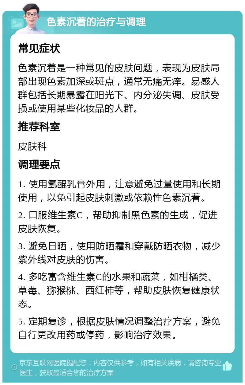 色素沉着的治疗与调理 常见症状 色素沉着是一种常见的皮肤问题，表现为皮肤局部出现色素加深或斑点，通常无痛无痒。易感人群包括长期暴露在阳光下、内分泌失调、皮肤受损或使用某些化妆品的人群。 推荐科室 皮肤科 调理要点 1. 使用氢醌乳膏外用，注意避免过量使用和长期使用，以免引起皮肤刺激或依赖性色素沉着。 2. 口服维生素C，帮助抑制黑色素的生成，促进皮肤恢复。 3. 避免日晒，使用防晒霜和穿戴防晒衣物，减少紫外线对皮肤的伤害。 4. 多吃富含维生素C的水果和蔬菜，如柑橘类、草莓、猕猴桃、西红柿等，帮助皮肤恢复健康状态。 5. 定期复诊，根据皮肤情况调整治疗方案，避免自行更改用药或停药，影响治疗效果。