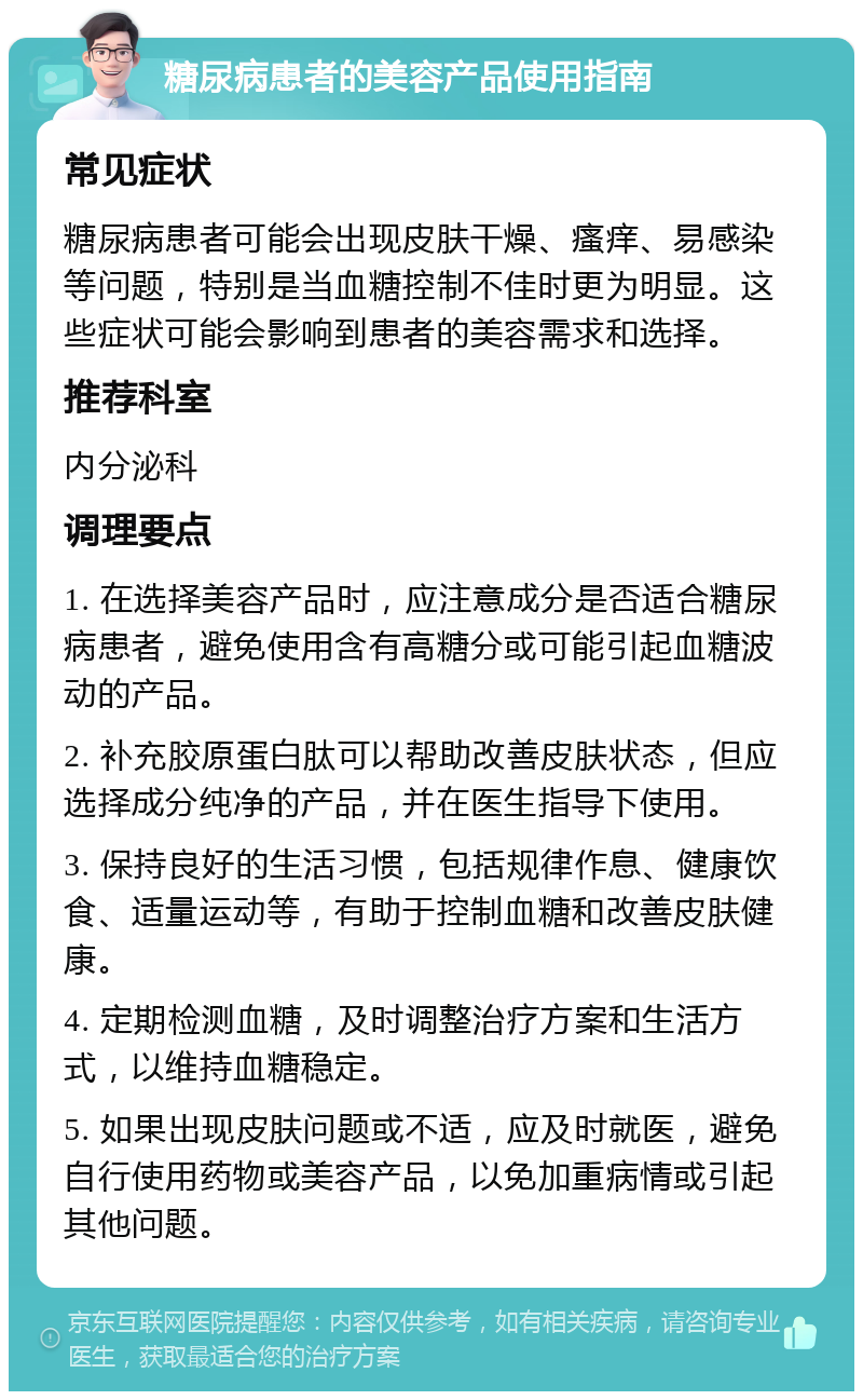 糖尿病患者的美容产品使用指南 常见症状 糖尿病患者可能会出现皮肤干燥、瘙痒、易感染等问题，特别是当血糖控制不佳时更为明显。这些症状可能会影响到患者的美容需求和选择。 推荐科室 内分泌科 调理要点 1. 在选择美容产品时，应注意成分是否适合糖尿病患者，避免使用含有高糖分或可能引起血糖波动的产品。 2. 补充胶原蛋白肽可以帮助改善皮肤状态，但应选择成分纯净的产品，并在医生指导下使用。 3. 保持良好的生活习惯，包括规律作息、健康饮食、适量运动等，有助于控制血糖和改善皮肤健康。 4. 定期检测血糖，及时调整治疗方案和生活方式，以维持血糖稳定。 5. 如果出现皮肤问题或不适，应及时就医，避免自行使用药物或美容产品，以免加重病情或引起其他问题。