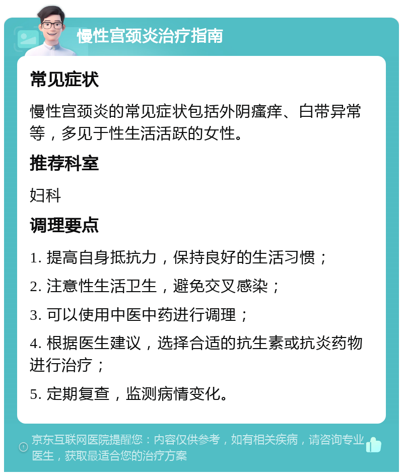 慢性宫颈炎治疗指南 常见症状 慢性宫颈炎的常见症状包括外阴瘙痒、白带异常等，多见于性生活活跃的女性。 推荐科室 妇科 调理要点 1. 提高自身抵抗力，保持良好的生活习惯； 2. 注意性生活卫生，避免交叉感染； 3. 可以使用中医中药进行调理； 4. 根据医生建议，选择合适的抗生素或抗炎药物进行治疗； 5. 定期复查，监测病情变化。