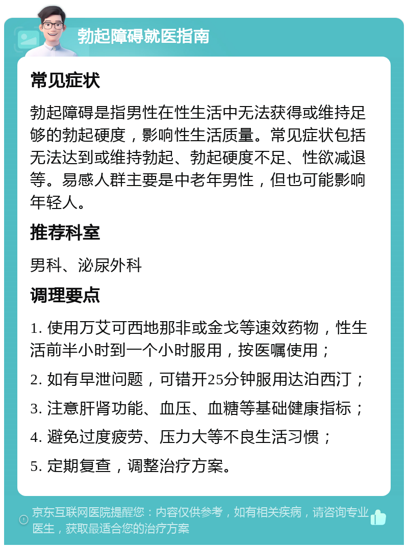 勃起障碍就医指南 常见症状 勃起障碍是指男性在性生活中无法获得或维持足够的勃起硬度，影响性生活质量。常见症状包括无法达到或维持勃起、勃起硬度不足、性欲减退等。易感人群主要是中老年男性，但也可能影响年轻人。 推荐科室 男科、泌尿外科 调理要点 1. 使用万艾可西地那非或金戈等速效药物，性生活前半小时到一个小时服用，按医嘱使用； 2. 如有早泄问题，可错开25分钟服用达泊西汀； 3. 注意肝肾功能、血压、血糖等基础健康指标； 4. 避免过度疲劳、压力大等不良生活习惯； 5. 定期复查，调整治疗方案。