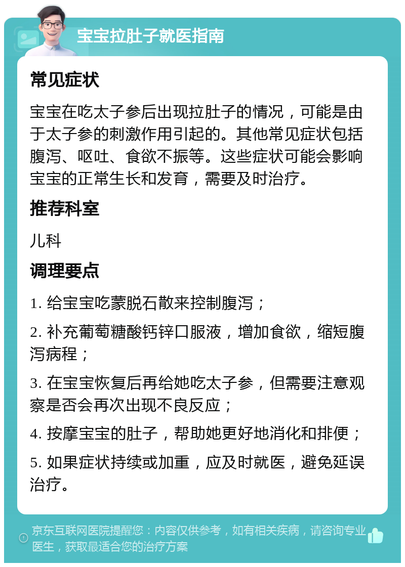 宝宝拉肚子就医指南 常见症状 宝宝在吃太子参后出现拉肚子的情况，可能是由于太子参的刺激作用引起的。其他常见症状包括腹泻、呕吐、食欲不振等。这些症状可能会影响宝宝的正常生长和发育，需要及时治疗。 推荐科室 儿科 调理要点 1. 给宝宝吃蒙脱石散来控制腹泻； 2. 补充葡萄糖酸钙锌口服液，增加食欲，缩短腹泻病程； 3. 在宝宝恢复后再给她吃太子参，但需要注意观察是否会再次出现不良反应； 4. 按摩宝宝的肚子，帮助她更好地消化和排便； 5. 如果症状持续或加重，应及时就医，避免延误治疗。