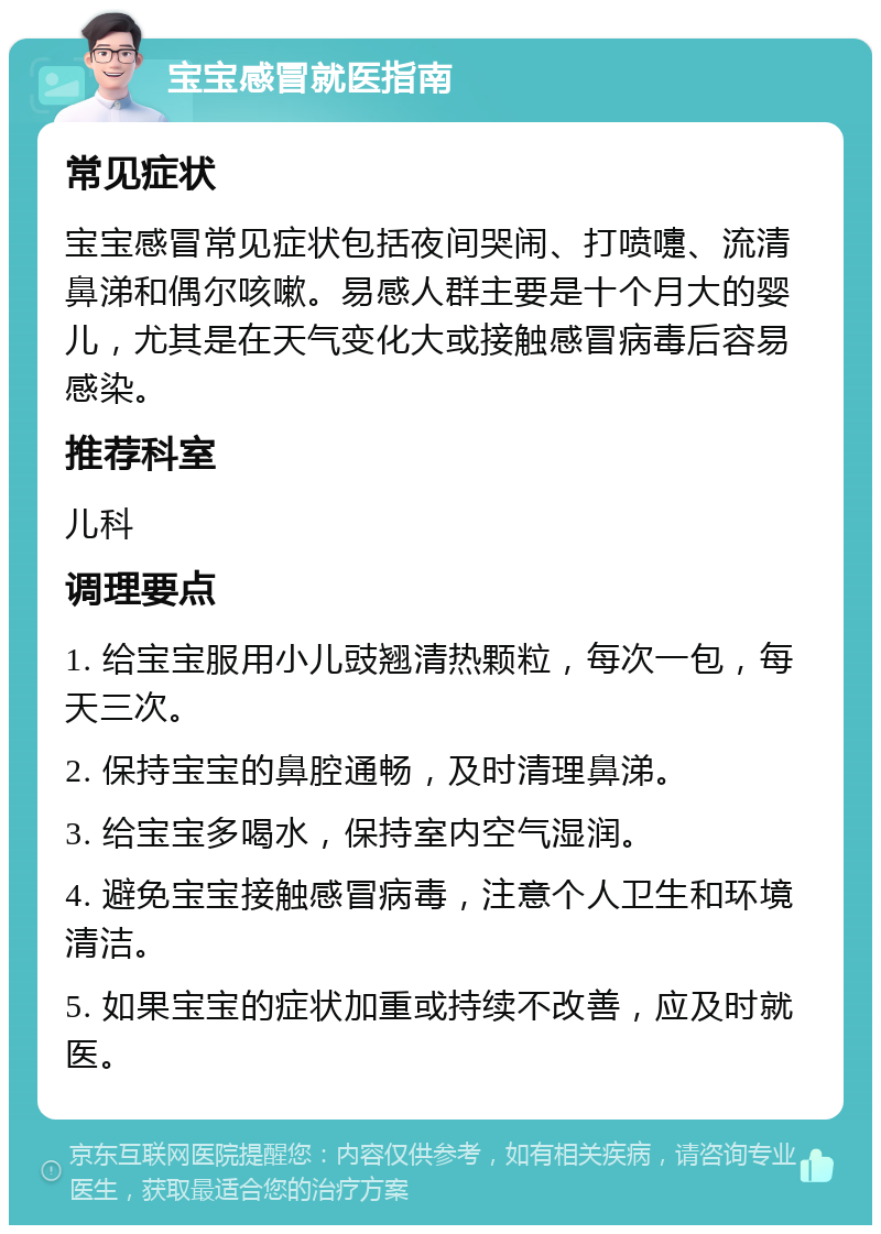 宝宝感冒就医指南 常见症状 宝宝感冒常见症状包括夜间哭闹、打喷嚏、流清鼻涕和偶尔咳嗽。易感人群主要是十个月大的婴儿，尤其是在天气变化大或接触感冒病毒后容易感染。 推荐科室 儿科 调理要点 1. 给宝宝服用小儿豉翘清热颗粒，每次一包，每天三次。 2. 保持宝宝的鼻腔通畅，及时清理鼻涕。 3. 给宝宝多喝水，保持室内空气湿润。 4. 避免宝宝接触感冒病毒，注意个人卫生和环境清洁。 5. 如果宝宝的症状加重或持续不改善，应及时就医。