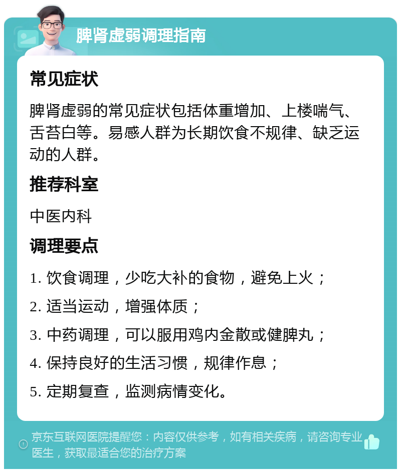 脾肾虚弱调理指南 常见症状 脾肾虚弱的常见症状包括体重增加、上楼喘气、舌苔白等。易感人群为长期饮食不规律、缺乏运动的人群。 推荐科室 中医内科 调理要点 1. 饮食调理，少吃大补的食物，避免上火； 2. 适当运动，增强体质； 3. 中药调理，可以服用鸡内金散或健脾丸； 4. 保持良好的生活习惯，规律作息； 5. 定期复查，监测病情变化。