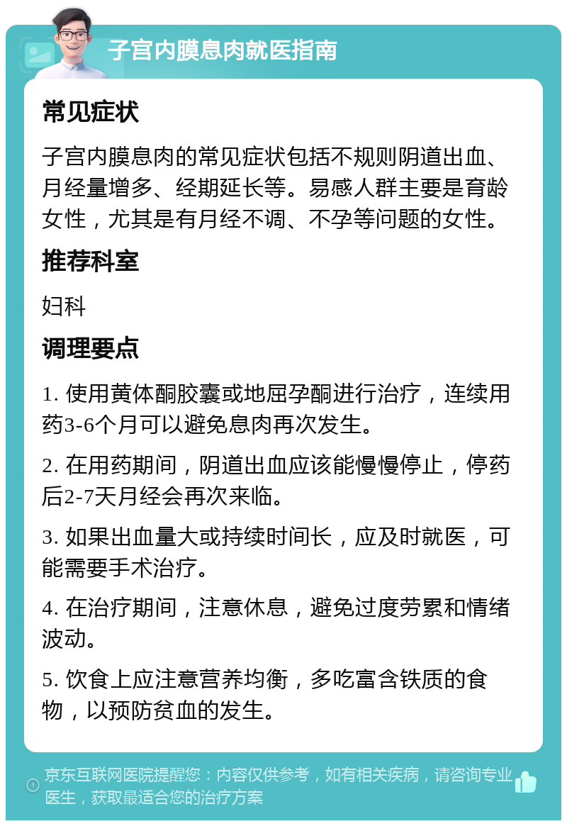 子宫内膜息肉就医指南 常见症状 子宫内膜息肉的常见症状包括不规则阴道出血、月经量增多、经期延长等。易感人群主要是育龄女性，尤其是有月经不调、不孕等问题的女性。 推荐科室 妇科 调理要点 1. 使用黄体酮胶囊或地屈孕酮进行治疗，连续用药3-6个月可以避免息肉再次发生。 2. 在用药期间，阴道出血应该能慢慢停止，停药后2-7天月经会再次来临。 3. 如果出血量大或持续时间长，应及时就医，可能需要手术治疗。 4. 在治疗期间，注意休息，避免过度劳累和情绪波动。 5. 饮食上应注意营养均衡，多吃富含铁质的食物，以预防贫血的发生。