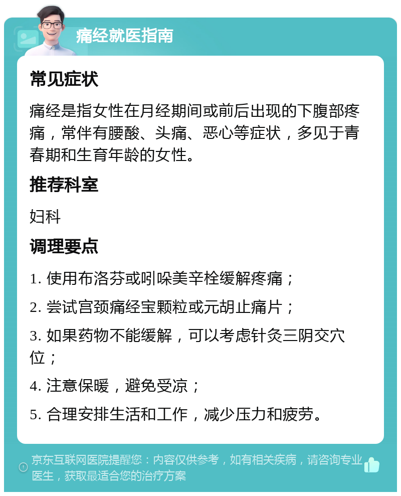 痛经就医指南 常见症状 痛经是指女性在月经期间或前后出现的下腹部疼痛，常伴有腰酸、头痛、恶心等症状，多见于青春期和生育年龄的女性。 推荐科室 妇科 调理要点 1. 使用布洛芬或吲哚美辛栓缓解疼痛； 2. 尝试宫颈痛经宝颗粒或元胡止痛片； 3. 如果药物不能缓解，可以考虑针灸三阴交穴位； 4. 注意保暖，避免受凉； 5. 合理安排生活和工作，减少压力和疲劳。