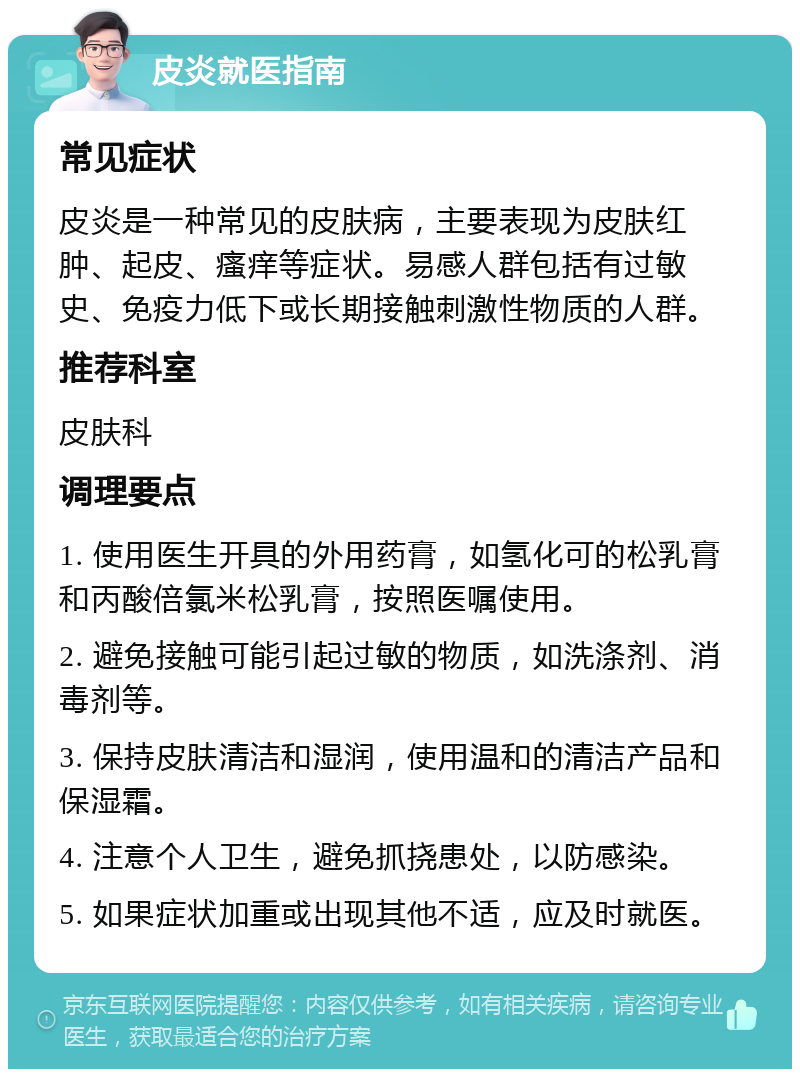 皮炎就医指南 常见症状 皮炎是一种常见的皮肤病，主要表现为皮肤红肿、起皮、瘙痒等症状。易感人群包括有过敏史、免疫力低下或长期接触刺激性物质的人群。 推荐科室 皮肤科 调理要点 1. 使用医生开具的外用药膏，如氢化可的松乳膏和丙酸倍氯米松乳膏，按照医嘱使用。 2. 避免接触可能引起过敏的物质，如洗涤剂、消毒剂等。 3. 保持皮肤清洁和湿润，使用温和的清洁产品和保湿霜。 4. 注意个人卫生，避免抓挠患处，以防感染。 5. 如果症状加重或出现其他不适，应及时就医。