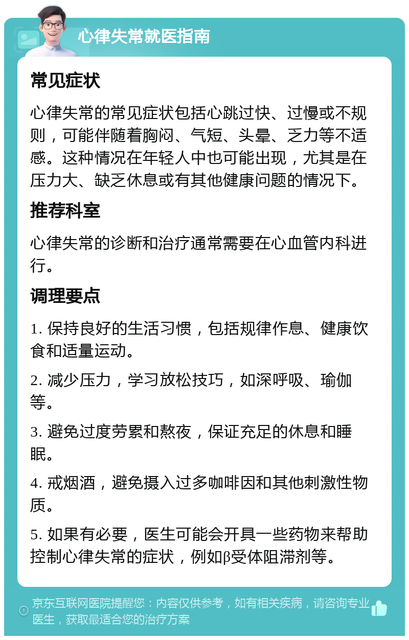 心律失常就医指南 常见症状 心律失常的常见症状包括心跳过快、过慢或不规则，可能伴随着胸闷、气短、头晕、乏力等不适感。这种情况在年轻人中也可能出现，尤其是在压力大、缺乏休息或有其他健康问题的情况下。 推荐科室 心律失常的诊断和治疗通常需要在心血管内科进行。 调理要点 1. 保持良好的生活习惯，包括规律作息、健康饮食和适量运动。 2. 减少压力，学习放松技巧，如深呼吸、瑜伽等。 3. 避免过度劳累和熬夜，保证充足的休息和睡眠。 4. 戒烟酒，避免摄入过多咖啡因和其他刺激性物质。 5. 如果有必要，医生可能会开具一些药物来帮助控制心律失常的症状，例如β受体阻滞剂等。