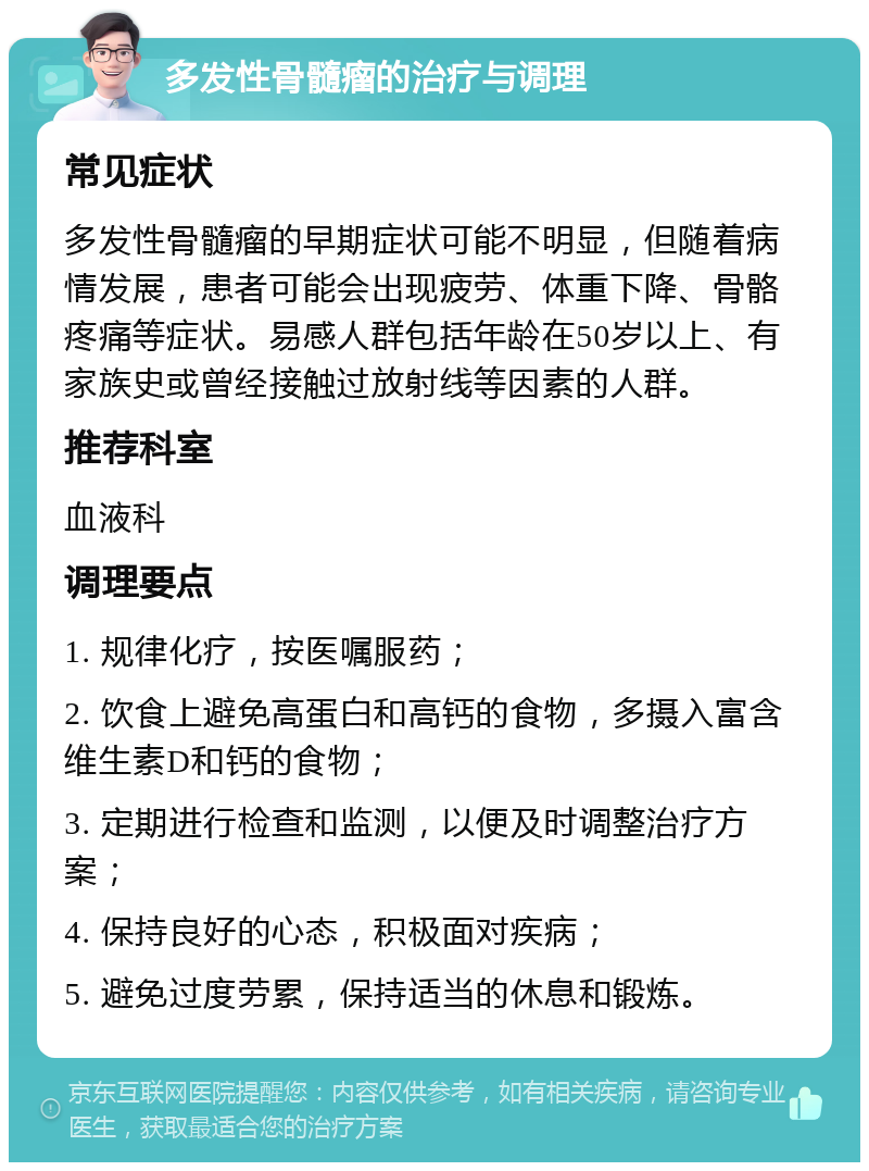 多发性骨髓瘤的治疗与调理 常见症状 多发性骨髓瘤的早期症状可能不明显，但随着病情发展，患者可能会出现疲劳、体重下降、骨骼疼痛等症状。易感人群包括年龄在50岁以上、有家族史或曾经接触过放射线等因素的人群。 推荐科室 血液科 调理要点 1. 规律化疗，按医嘱服药； 2. 饮食上避免高蛋白和高钙的食物，多摄入富含维生素D和钙的食物； 3. 定期进行检查和监测，以便及时调整治疗方案； 4. 保持良好的心态，积极面对疾病； 5. 避免过度劳累，保持适当的休息和锻炼。