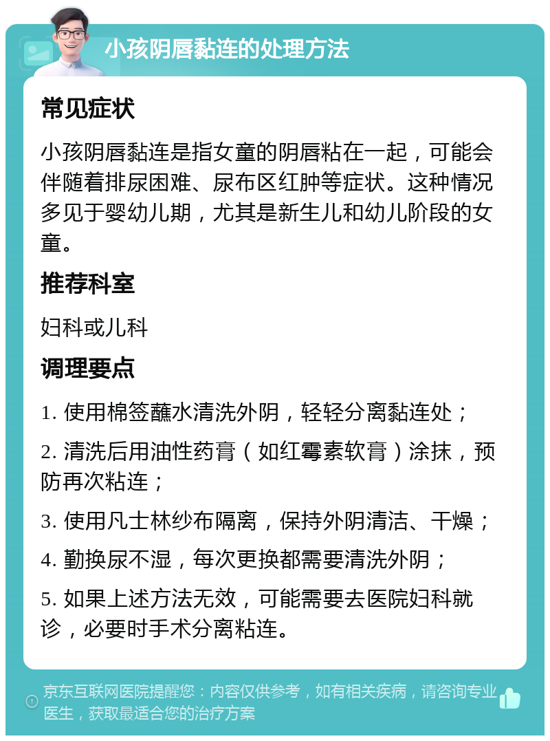 小孩阴唇黏连的处理方法 常见症状 小孩阴唇黏连是指女童的阴唇粘在一起，可能会伴随着排尿困难、尿布区红肿等症状。这种情况多见于婴幼儿期，尤其是新生儿和幼儿阶段的女童。 推荐科室 妇科或儿科 调理要点 1. 使用棉签蘸水清洗外阴，轻轻分离黏连处； 2. 清洗后用油性药膏（如红霉素软膏）涂抹，预防再次粘连； 3. 使用凡士林纱布隔离，保持外阴清洁、干燥； 4. 勤换尿不湿，每次更换都需要清洗外阴； 5. 如果上述方法无效，可能需要去医院妇科就诊，必要时手术分离粘连。